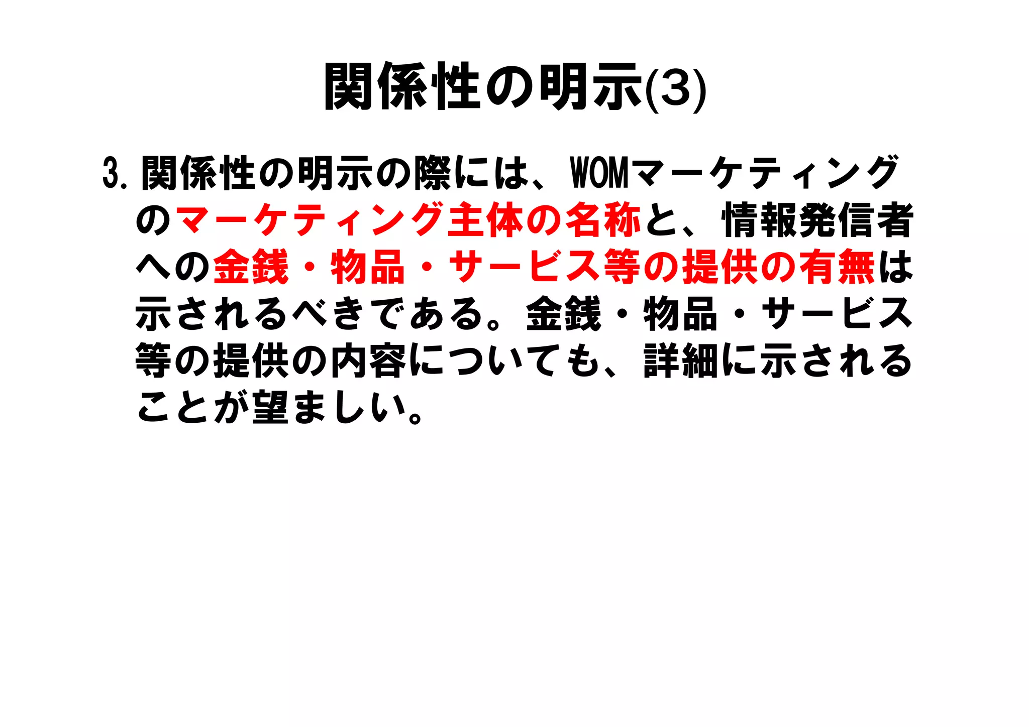 関係性の明示(3)
3.関係性の明示の際には、WOMマーケティング
  のマーケティング主体の名称と、情報発信者
   の金銭 物品 サ ビス等の提供の有無は
  への金銭・物品・サービス等の提供の有無は
  示されるべきである。金銭・物品・サービス
  等の提供の内容についても、詳細に示される
  等の提供の内容についても 詳細に示される
  ことが望ましい。
 