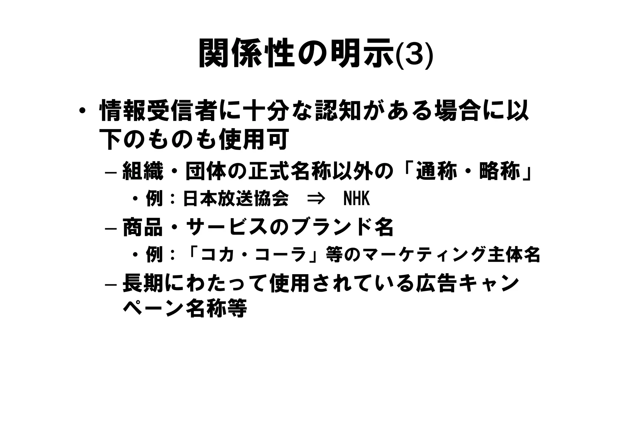 関係性の明示(3)
• 情報受信者に十分な認知がある場合に以
  下のものも使用可
 – 組織・団体の正式名称以外の「通称・略称」
  • 例：日本放送協会   ⇒   NHK
 – 商品 サ ビスのブランド名
   商品・サービスのブランド名
  • 例：「コカ・コーラ」等のマーケティング主体名
 – 長期にわたって使用されている広告キャン
    期に    使      広告
   ペーン名称等
 