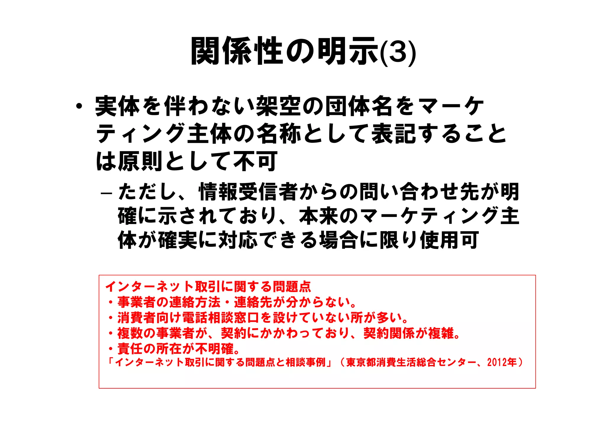 関係性の明示(3)
• 実体を伴わない架空の団体名をマーケ
  ティング主体の名称として表記すること
  は原則として不可
 – ただし、情報受信者からの問い合わせ先が明
   確に示されており、本来のマーケティング主
   確に示されており 本来のマ ケティング主
   体が確実に対応できる場合に限り使用可

 インターネット取引に関する問題点
 ・事業者の連絡方法・連絡先が分からない。
 ・消費者向け電話相談窓口を設けていない所が多い。
 ・複数の事業者が、契約にかかわっており、契約関係が複雑。
 ・責任の所在が不明確。
 「インターネット取引に関する問題点と相談事例」（東京都消費生活総合センター、2012年）
 「インタ ネット取引に関する問題点と相談事例 （東京都消費生活総合センタ  2012年）
 