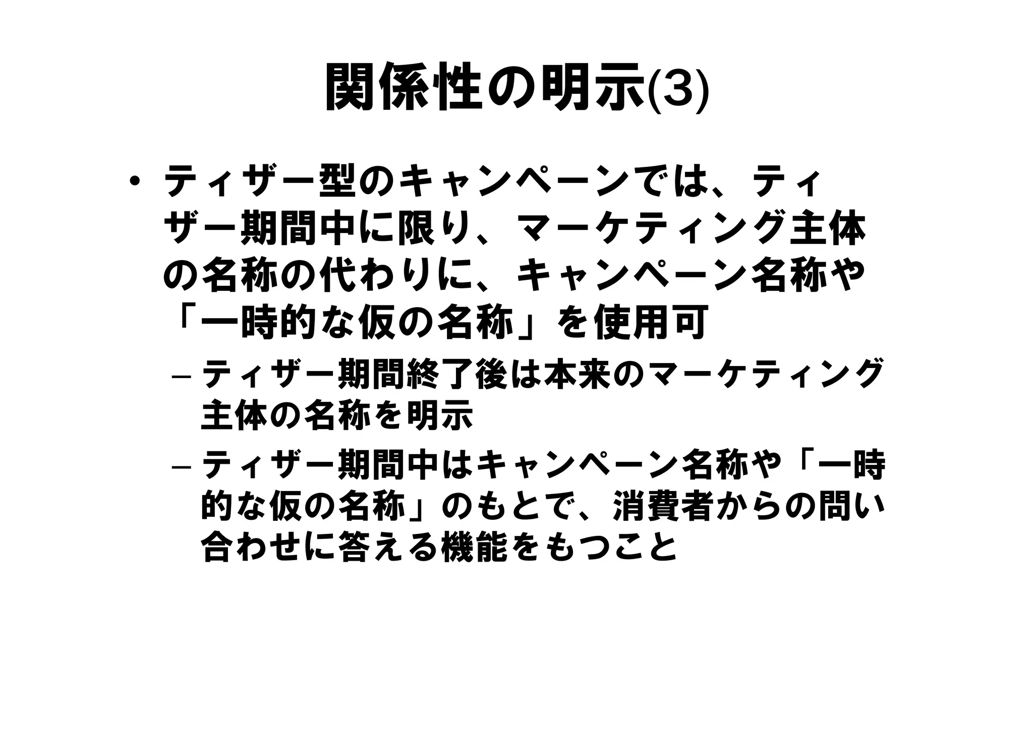 関係性の明示(3)
• ティザー型のキャンペーンでは、ティ
  ザー期間中に限り、マーケティング主体
  の名称の代わりに、キャンペ ン名称や
  の名称の代わりに、キャンペーン名称や
  「一時的な仮の名称」を使用可
 – テ ザ 期間終了後は本来のマ ケテ ング
   ティザー期間終了後は本来のマーケティング
   主体の名称を明示
 – ティザー期間中はキャンペーン名称や「一時
                    「
   的な仮の名称」のもとで、消費者からの問い
   合わせに答える機能をもつこと
 