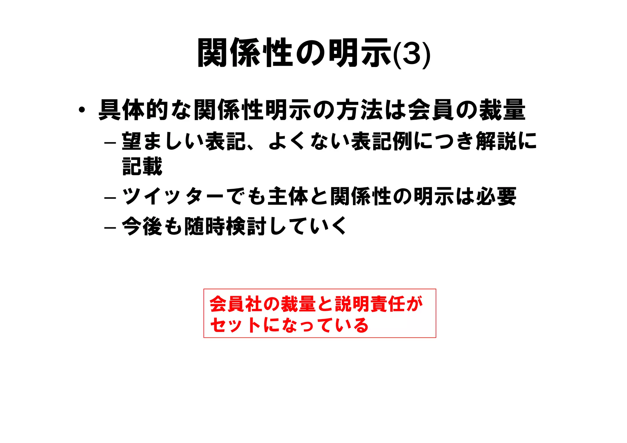 関係性の明示(3)
• 具体的な関係性明示の方法は会員の裁量
 – 望ましい表記、よくない表記例につき解説に
   記載
 – ツイッターでも主体と関係性の明示は必要
 – 今後も随時検討していく


      会員社の裁量と説明責任が
      セットになっている
 
