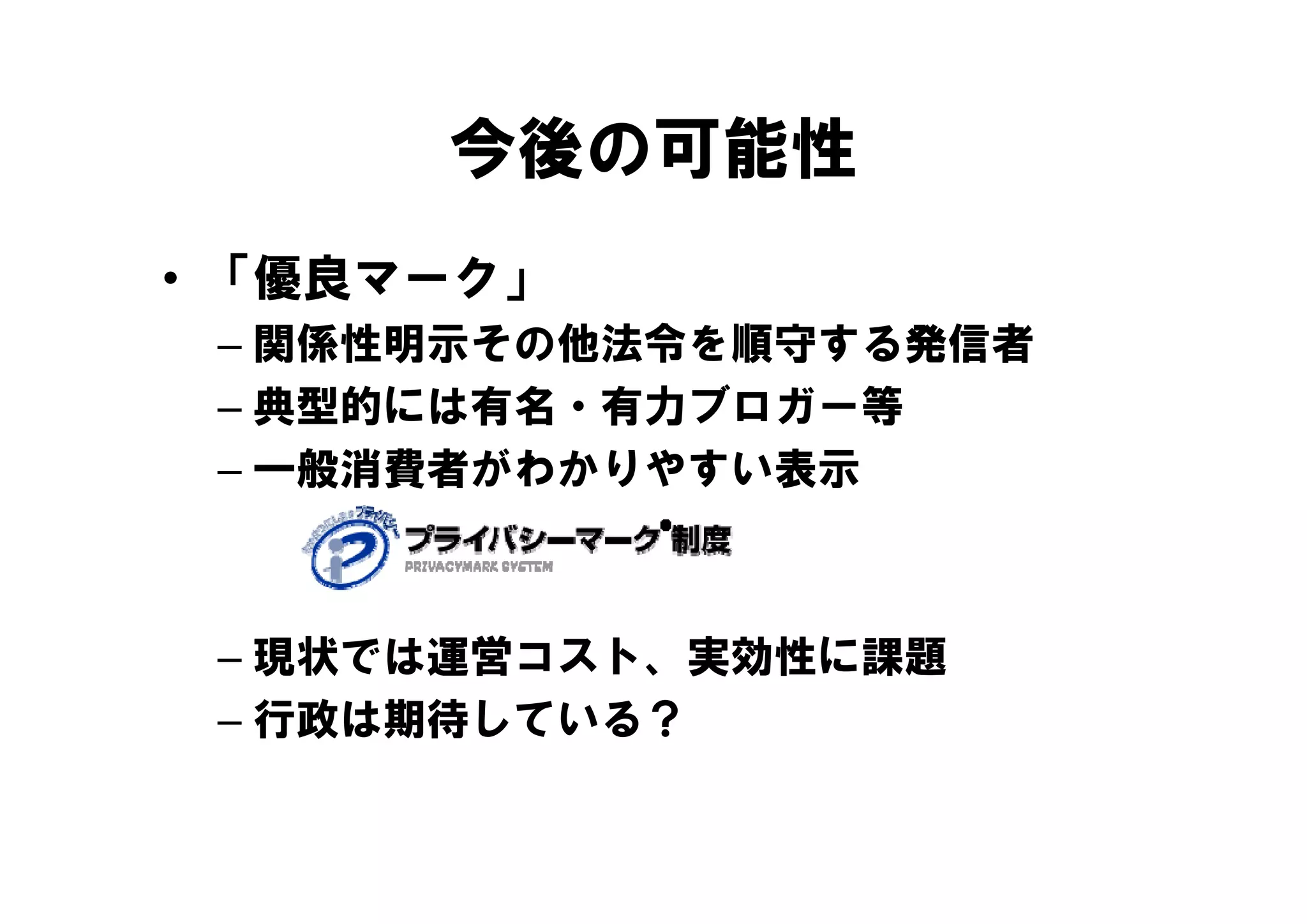 今後の可能性
• 「優良マーク」
 – 関係性明示その他法令を順守する発信者
 – 典型的には有名・有力ブロガー等
 – 一般消費者がわかりやすい表示
    般消費者がわかりやすい表示



 – 現状では運営コスト、実効性に課題
   現状では運営 スト、実効性に課題
 – 行政は期待している？
 