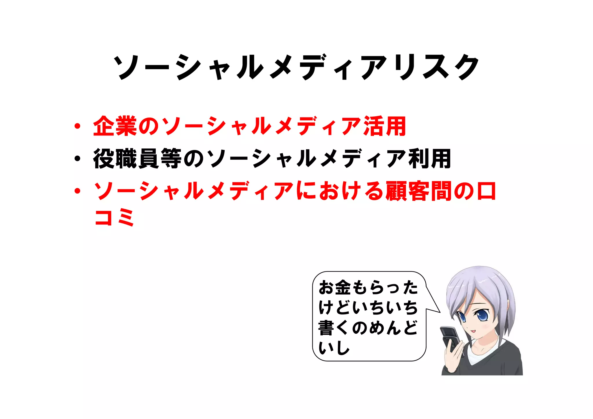 ソーシャルメディアリスク
• 企業のソーシャルメディア活用
• 役職員等のソーシャルメディア利用
  役職員等のソ シャルメディア利用
• ソーシャルメディアにおける顧客間の口
  コミ
   ミ

           お金もらった
           けどいちいち
           書くのめんど
           いし
 