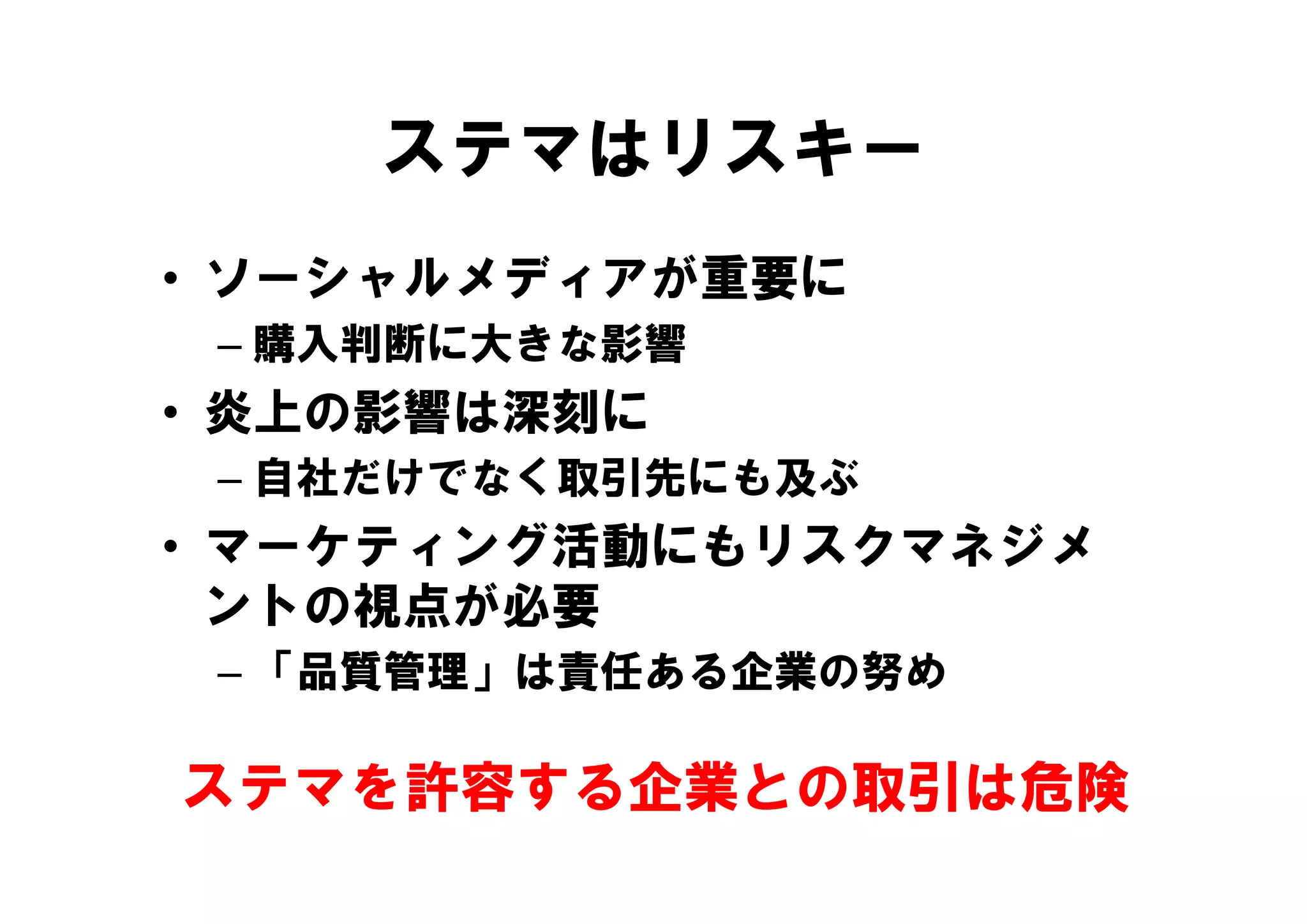 ステマはリスキー
• ソーシャルメディアが重要に
 – 購入判断に大きな影響
• 炎上の影響は深刻に
 – 自社だけでなく取引先にも及ぶ
• マーケティング活動にもリスクマネジメ
    ケテ  グ活動 もリ ク ネジ
  ントの視点が必要
 – 「品質管理」は責任ある企業の努め

ステマを許容する企業との取引は危険
 