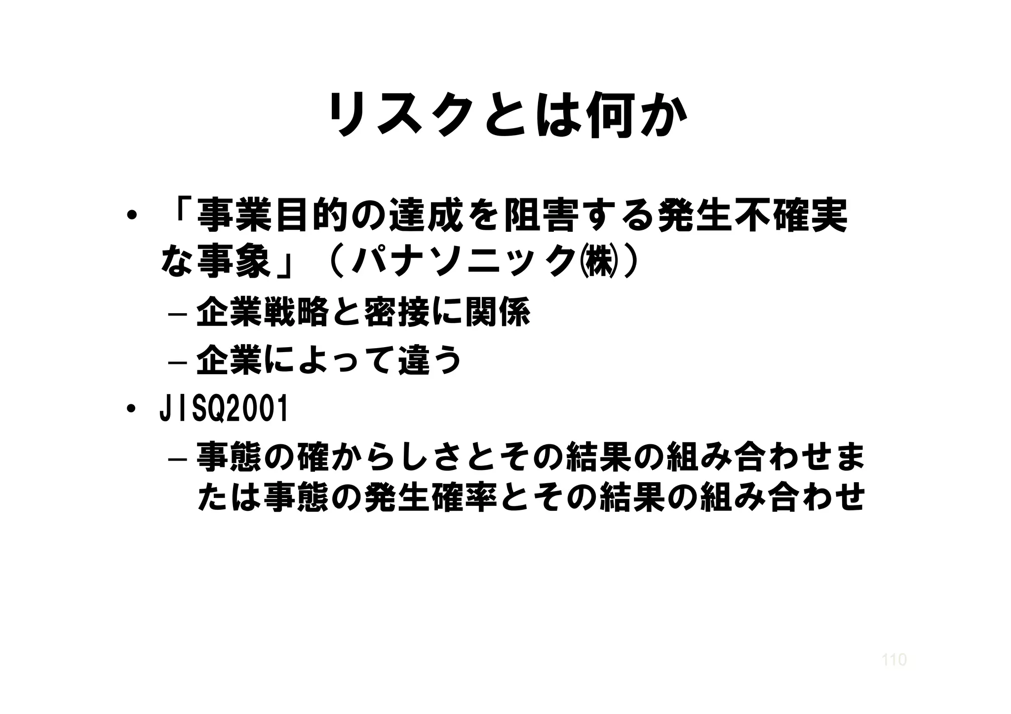 リスクとは何か
• 「事業目的の達成を阻害する発生不確実
  な事象」（ ナソ ック㈱）
  な事象」（パナソニック㈱）
   – 企業戦略と密接に関係
   – 企業によって違う
• JISQ2001
   – 事態の確からしさとその結果の組み合わせま
     たは事態の発生確率とその結果の組み合わせ



                            110
 