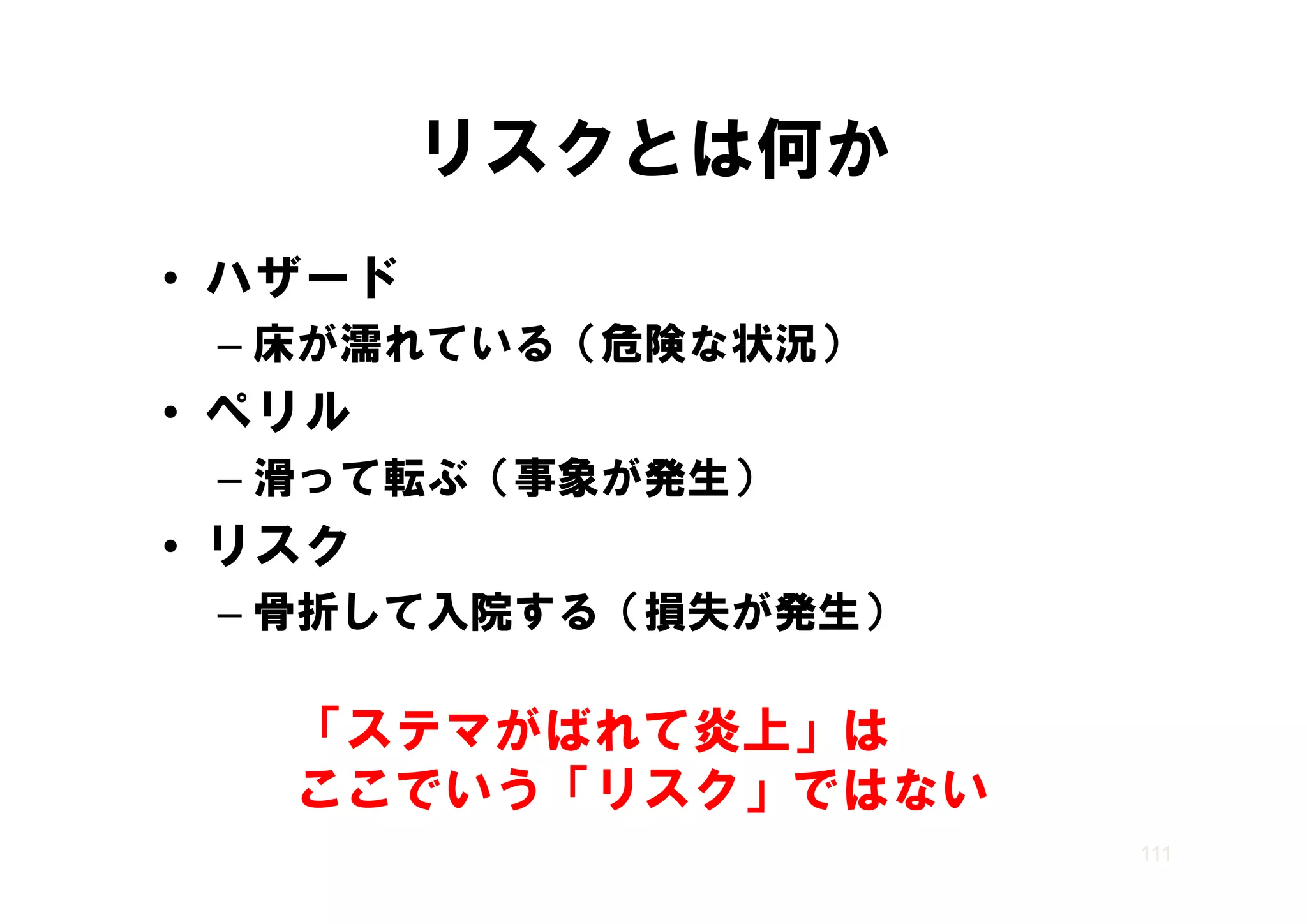 リスクとは何か
• ハザード
 – 床が濡れている（危険な状況）
• ペリル
 – 滑 て転ぶ（事象が発生）
   滑って転ぶ（事象が発生）
• リスク
  リ ク
 – 骨折して入院する（損失が発生）

   「ステマがばれて炎上」は
   ここでいう「リスク」ではない
   ここでいう「リスク ではない
                     111
 