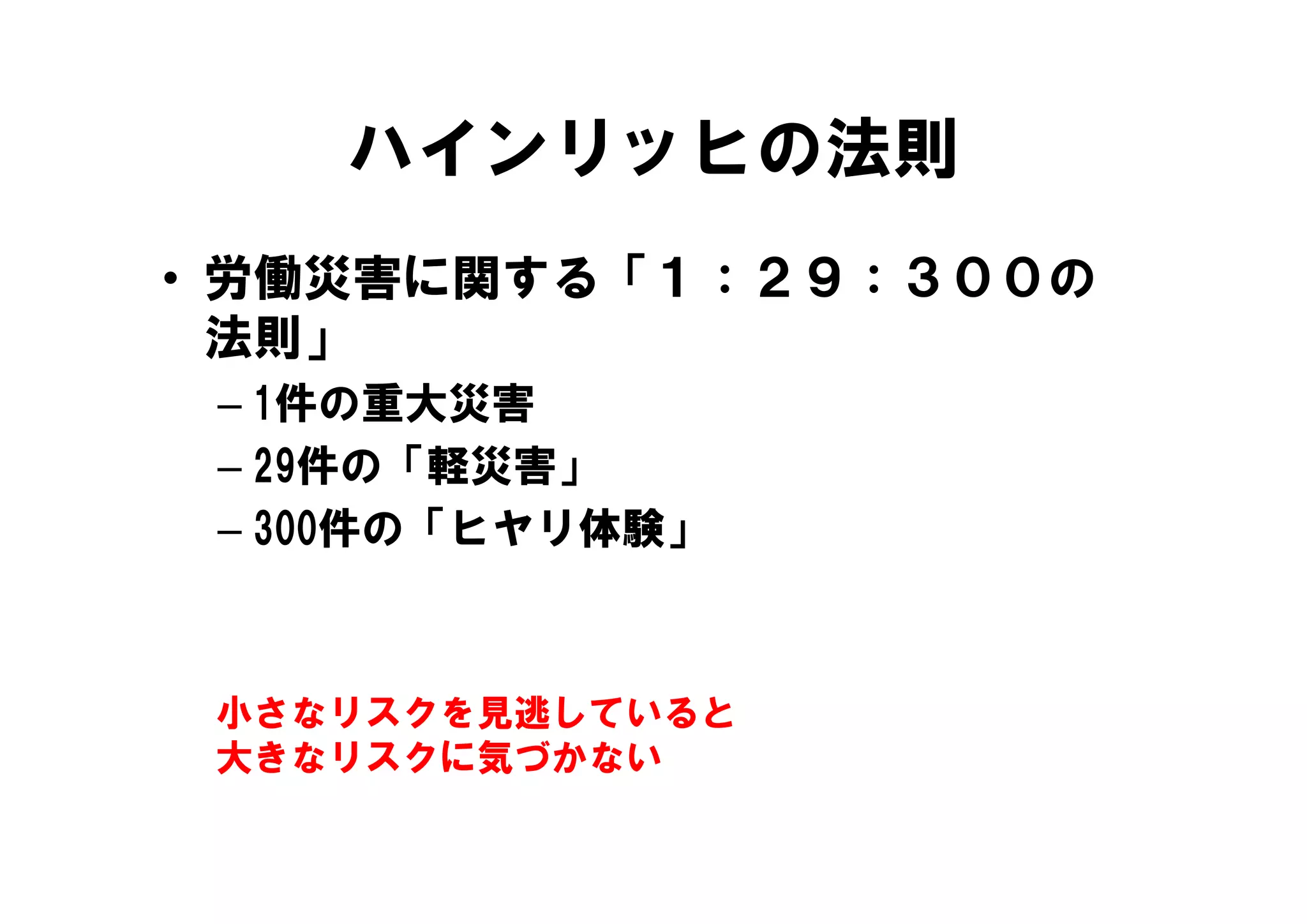 ハインリッヒの法則
• 労働災害に関する「１：２９：３００の
  法則」
 – 1件の重大災害
 – 29件の「軽災害」
 – 300件の「ヒヤリ体験」



 小さなリスクを見逃していると
 大きなリスクに気づかない
 
