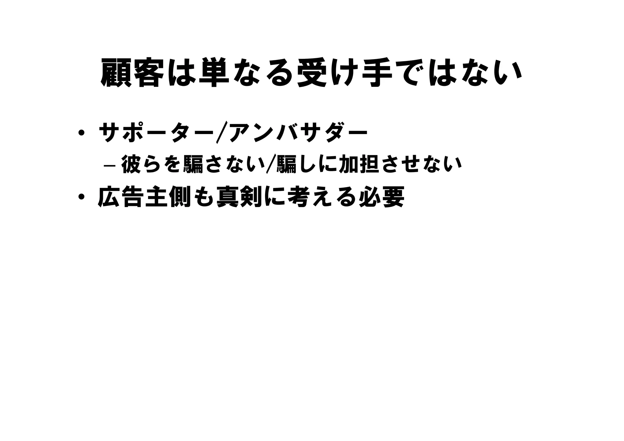 顧客は単なる受け手ではない
• サポーター/アンバサダー
 – 彼らを騙さない/騙しに加担させない
• 広告主側も真剣に考える必要
 