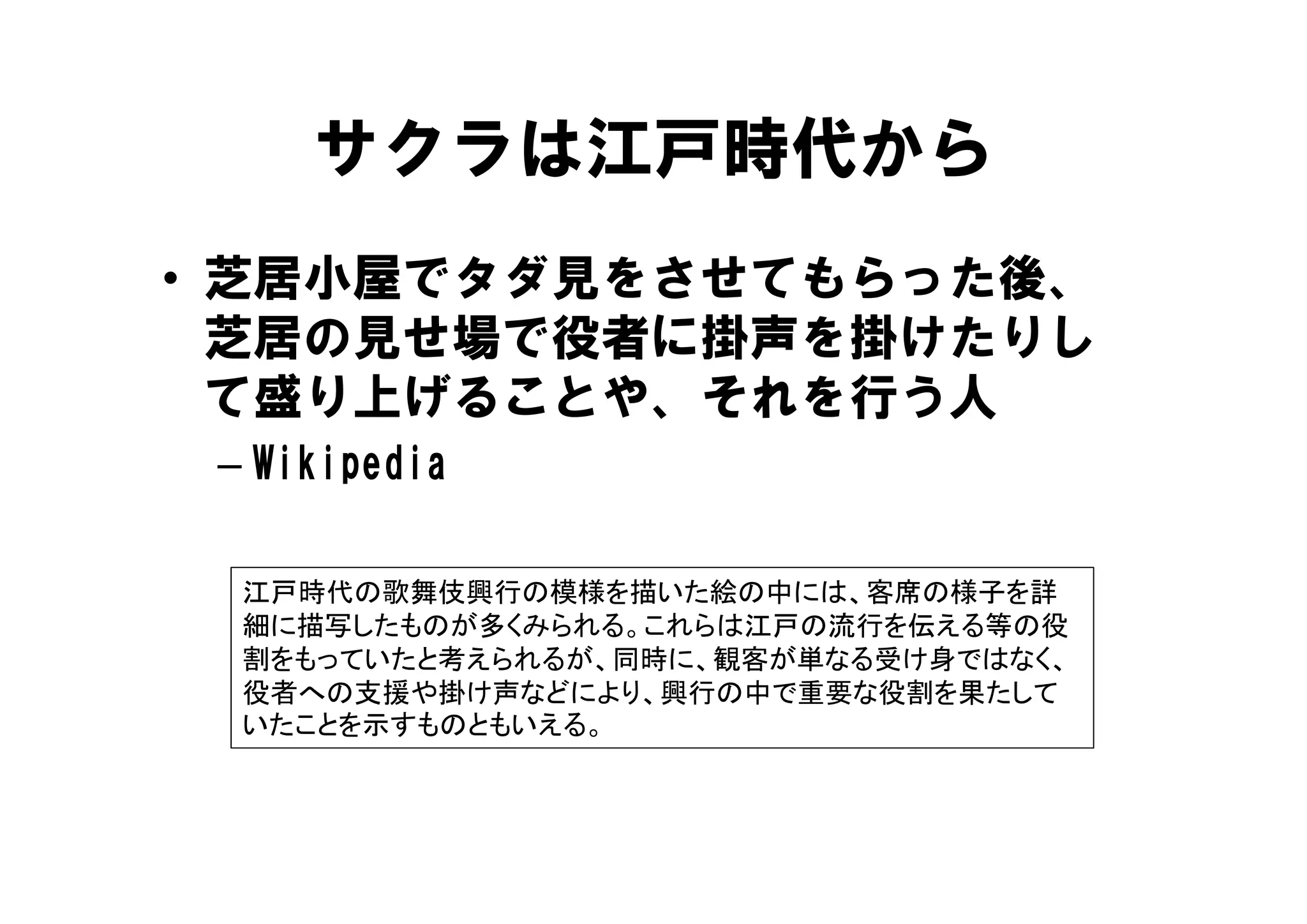 サクラは江戸時代から
• 芝居小屋でタダ見をさせてもらった後、
  芝居の見せ場で役者 掛声を掛けたりし
  芝居の見せ場で役者に掛声を掛けたりし
  て盛り上げることや、それを行う人
 – Wikipedia

  江戸時代の歌舞伎興行の模様を描いた絵の中には、客席の様子を詳
  細に描写したものが多くみられる。これらは江戸の流行を伝える等の役
  割をもっていたと考えられるが、同時に、観客が単なる受け身ではなく、
          考     、   、観            、
  役者への支援や掛け声などにより、興行の中で重要な役割を果たして
  いたことを示すものともいえる。
 