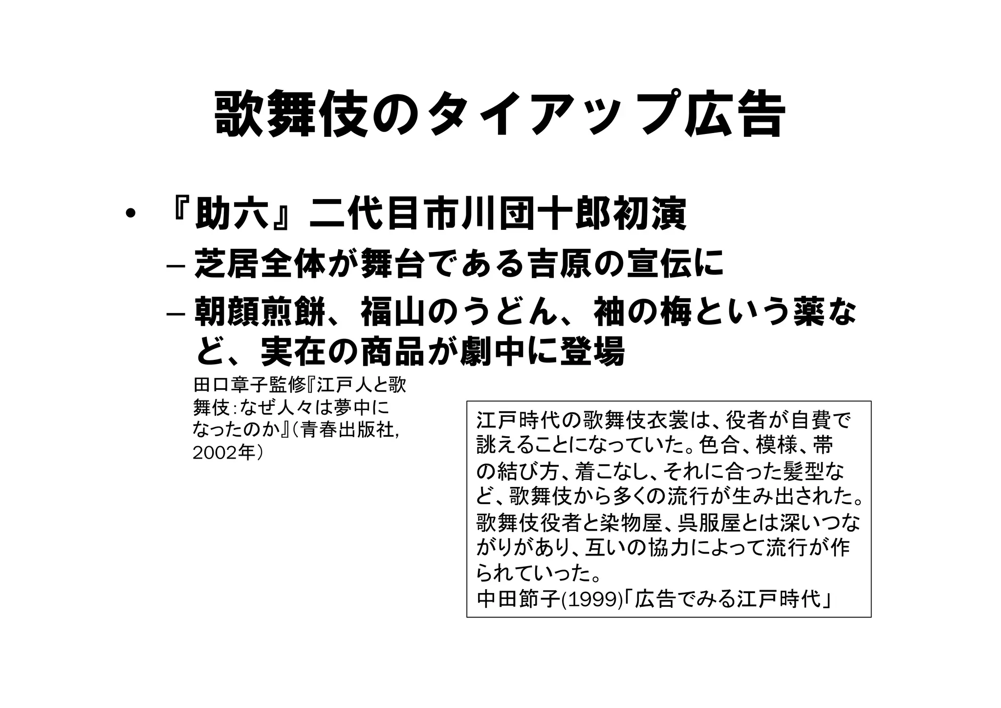 歌舞伎のタイアップ広告
• 『助六』二代目市川団十郎初演
 – 芝居全体が舞台である吉原の宣伝に
 – 朝顔煎餅、福山のうどん、袖の梅という薬な
   ど、実在の商品が劇中に登場
   ど 実在の商品が劇中に登場
 田口章子監修『江戸人と歌
 舞伎：なぜ人々は夢中に
 なったのか』（青春出版社,   江戸時代の歌舞伎衣裳は、役者が自費で
 2002年）          誂えることになっていた。色合、模様、帯
                 の結び方、着こなし、それに合った髪型な
                 ど、歌舞伎から多くの流行が生み出された。
                 歌舞伎役者と染物屋、呉服屋とは深いつな
                 歌舞伎役者と染物屋 呉服屋とは深      な
                 がりがあり、互いの協力によって流行が作
                 られていった。
                 中田節子(1999)「広告でみる江戸時代」
 