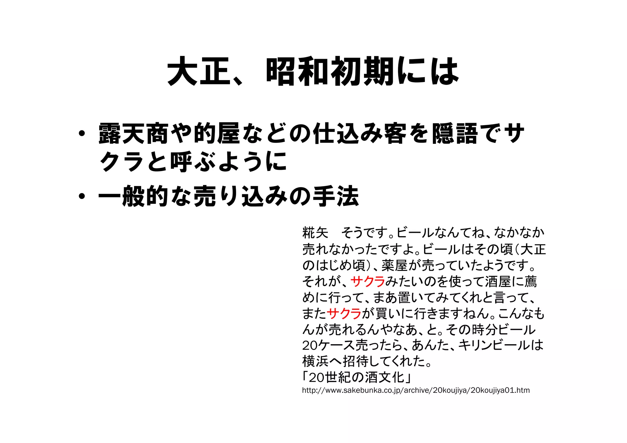 大正、昭和初期には
   大正 昭和初期には
• 露天商や的屋などの仕込み客を隠語でサ
  クラと呼ぶよう
  クラと呼ぶように
• 一般的な売り込みの手法
         糀矢 そうです。ビールなんてね、なかなか
         売れなかったですよ。ビールはその頃（大正
         のはじめ頃）、薬屋が売っていたようです。
         それが、サクラみたいのを使って酒屋に薦
         めに行って、まあ置いてみてくれと言って、
         またサクラが買いに行きますねん。こんなも
         んが売れるんやなあ、と。その時分ビール
         20ケース売ったら、あんた、キリンビールは
         横浜へ招待してくれた。
         「20世紀の酒文化」
         「 世紀 酒文化
         http://www.sakebunka.co.jp/archive/20koujiya/20koujiya01.htm
 