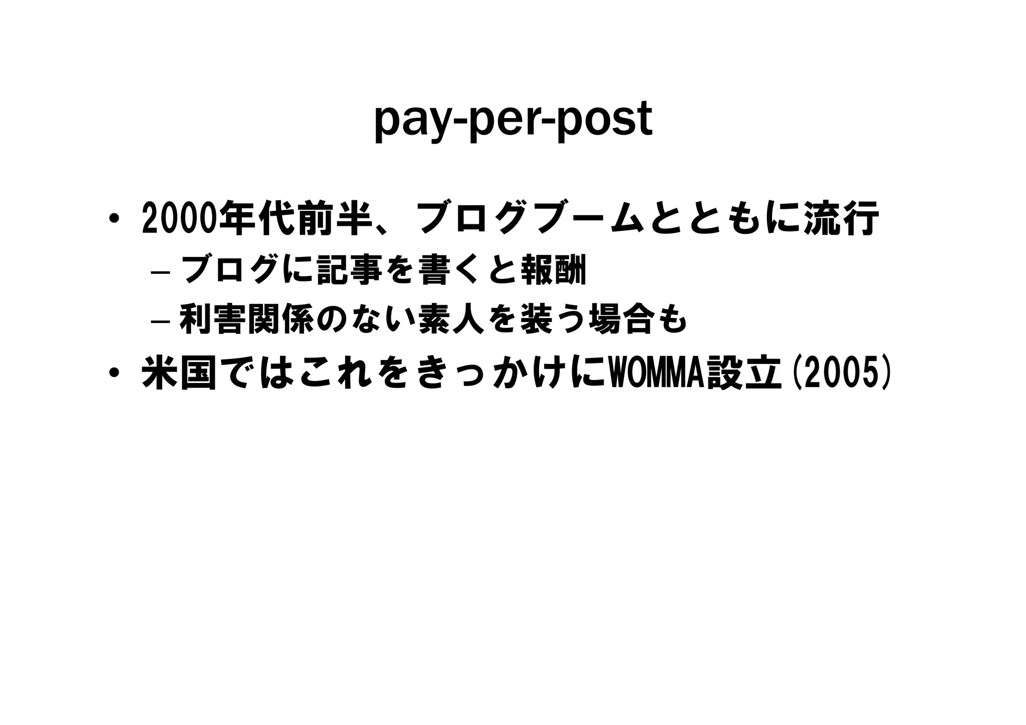 pay-per-post
         pay per post
• 2000年代前半、ブログブームとともに流行
 – ブログに記事を書くと報酬
 – 利害関係のない素人を装う場合も
• 米国ではこれをき かけにWOMMA設立(2005)
  米国ではこれをきっかけにWOMMA設立(2005)
 