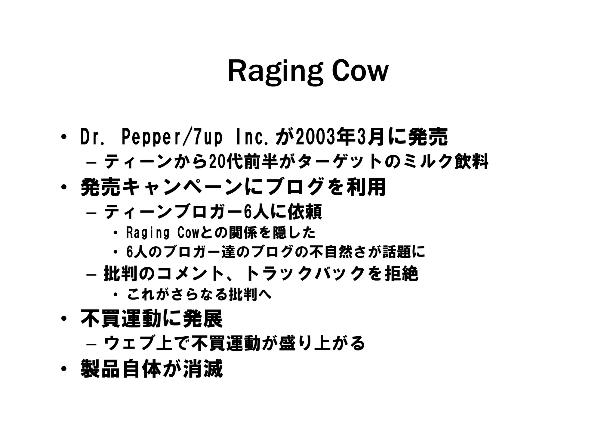 Raging Cow
• Dr. Pepper/7up Inc.が2003年3月に発売
  – ティーンから20代前半がターゲットのミルク飲料
    テ   から 代前半がタ ゲットの   ク飲料
• 発売キャンペーンにブログを利用
  – ティーンブロガー6人に依頼
    ティ ンブ ガ 6人に依頼
    • Raging Cowとの関係を隠した
    • 6人のブロガー達のブログの不自然さが話題に
  – 批判の メント トラ クバ クを拒絶
    批判のコメント、トラックバックを拒絶
    • これがさらなる批判へ
• 不買運動に発展
  – ウェブ上で不買運動が盛り上がる
• 製品自体が消滅
 