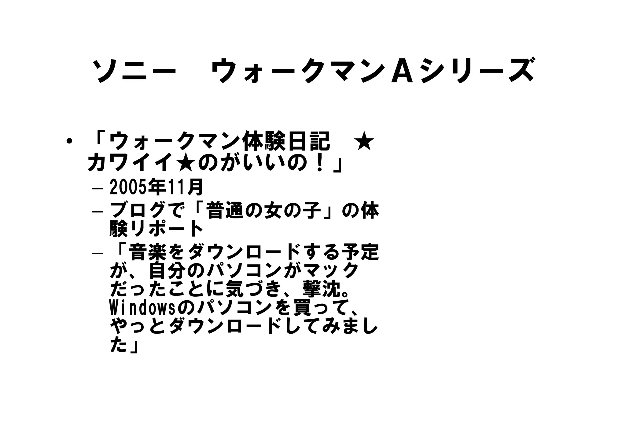 ソニー ウォークマンＡシリーズ

• 「ウォークマン体験日記 ★
  カワイイ★のがいいの！」
 – 2005年11月
 – ブログで「普通の女の子」の体
   験リポート
   験リポ ト
 – 「音楽をダウンロードする予定
   が、自分のパソコンがマック
   が 自分のパソコンがマック
   だったことに気づき、撃沈。
   Windowsのパソコンを買って、
   やっとダウンロードしてみまし
   や とダウンロ ドしてみまし
   た」
 