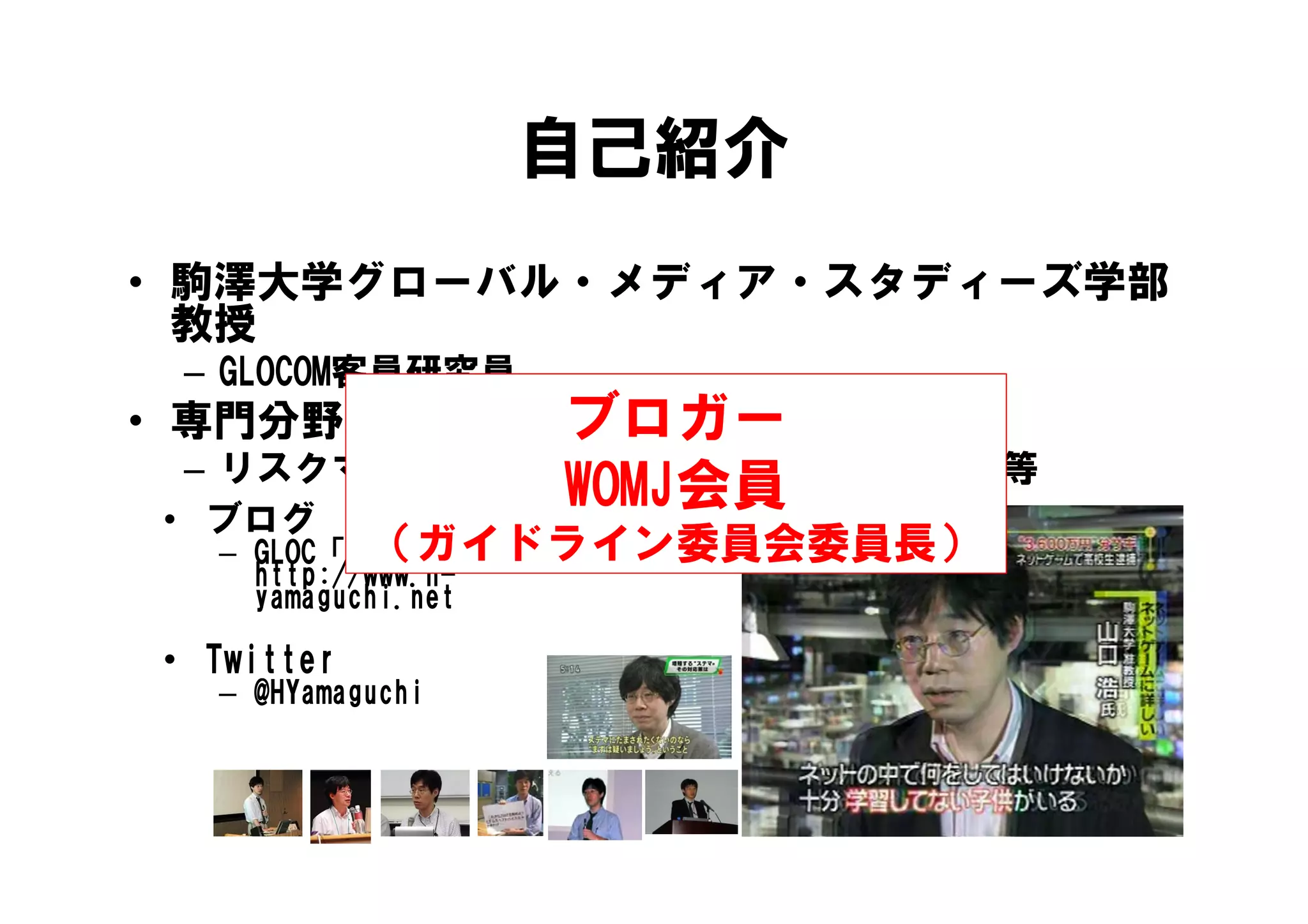 自己紹介
• 駒澤大学グローバル・メディア・スタディーズ学部
  教授
 – GLOCOM客員研究員
           ブロガー
• 専門分野：経営学・ファイナンス
 – リスクマネジメント 集合知 仮想世界の経済等
   リスクマネジメント、集合知、仮想世界の経済等
            WOMJ会員
• ブログ
            （ガイドライン委員会委員長）
  – GLOC「H-Yamaguchi.net」
                g
    http://www.h-
    htt //     h
    yamaguchi.net

• Twitter
  – @HYamaguchi
 