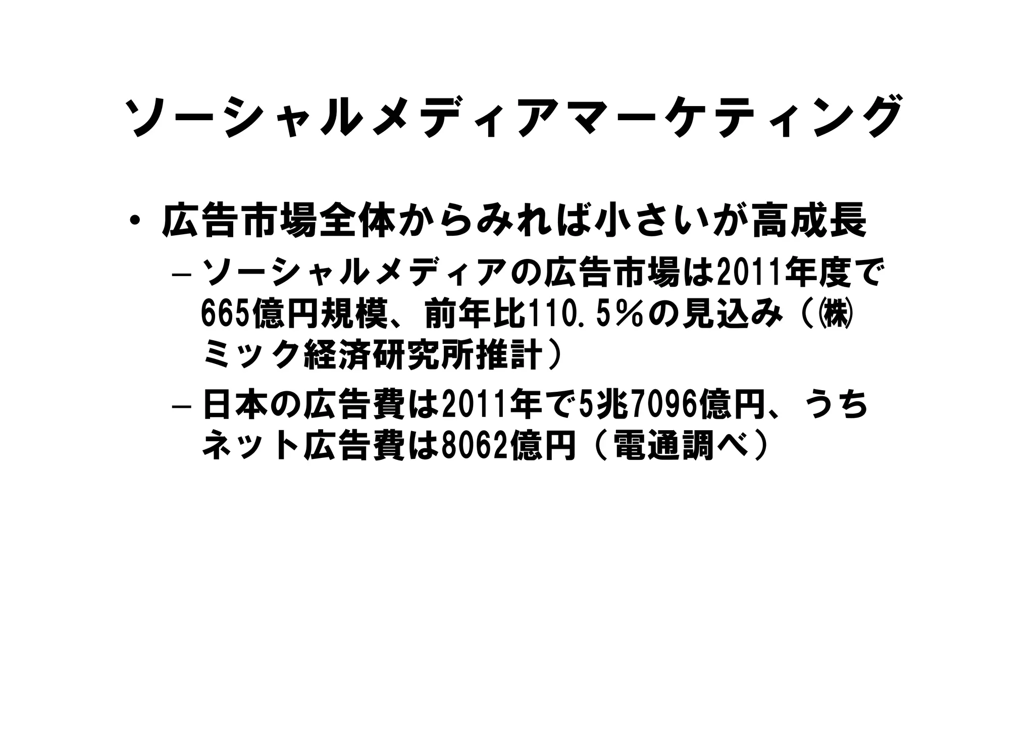 ソーシャルメディアマーケティング

• 広告市場全体からみれば小さいが高成長
 – ソーシャルメディアの広告市場は2011年度で
   ソ シャルメディアの広告市場は2011年度で
   665億円規模、前年比110.5％の見込み（㈱
   ミック経済研究所推計）
 – 日本の広告費は2011年で5兆7096億円、うち
   ネット広告費は8062億円（電通調べ）
 