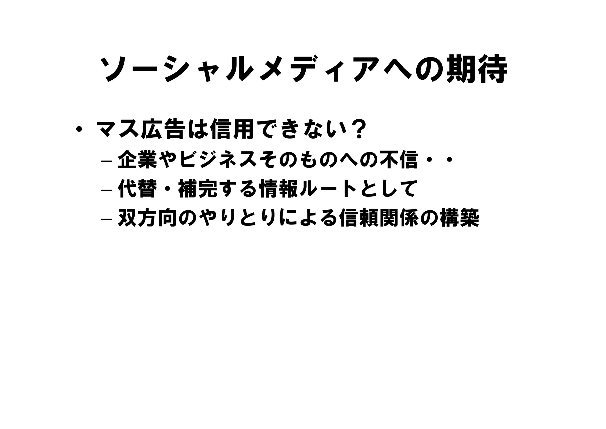 ソーシャルメディアへの期待
• マス広告は信用できない？
 – 企業やビジネスそのものへの不信・・
   企業やビジネスそのものへの不信
 – 代替・補完する情報ルートとして
 – 双方向のやりとりによる信頼関係の構築
 