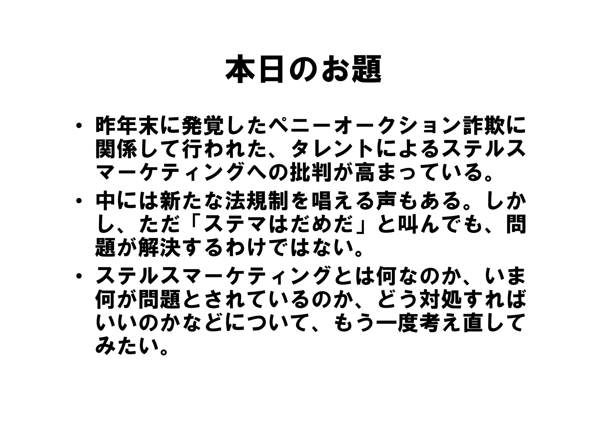 本日のお題
• 昨年末に発覚したペ
  昨年末に発覚したペニーオークション詐欺に
             オ クシ ン詐欺に
  関係して行われた、タレントによるステルス
  マーケティングへの批判が高まっている。
  マ ケテ ングへの批判が高ま ている
• 中には新たな法規制を唱える声もある。しか
  し、ただ「ステマはだめだ」と叫んでも、問
       「        叫
  題が解決するわけではない。
• ステルスマーケティングとは何なのか、いま
  何が問題とされているのか、どう対処すれば
  いいのかなどについて、もう一度考え直して
  みたい。
 