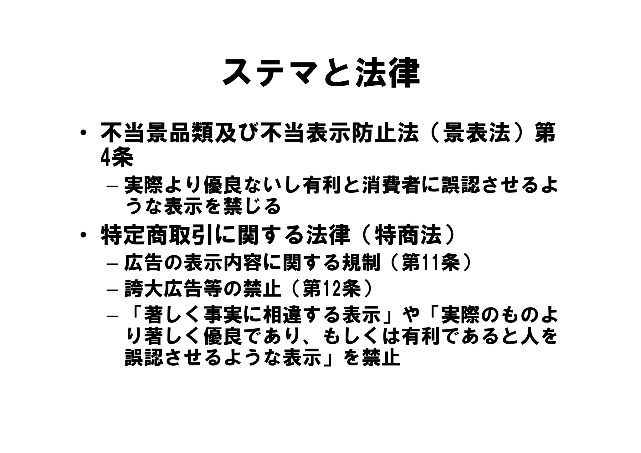 ステマと法律
• 不当景品類及び不当表示防止法（景表法）第
  4条
 – 実際より優良ないし有利と消費者に誤認させるよ
   うな表示を禁じる
• 特定商取引に関する法律（特商法）
 – 広告の表示内容に関する規制（第11条）
 – 誇大広告等の禁止（第12条）
 – 「著しく事実に相違する表示」や「実際のものよ
   り著しく優良であり、もしくは有利であると人を
   り著しく優良であり もしくは有利であると人を
   誤認させるような表示」を禁止
 