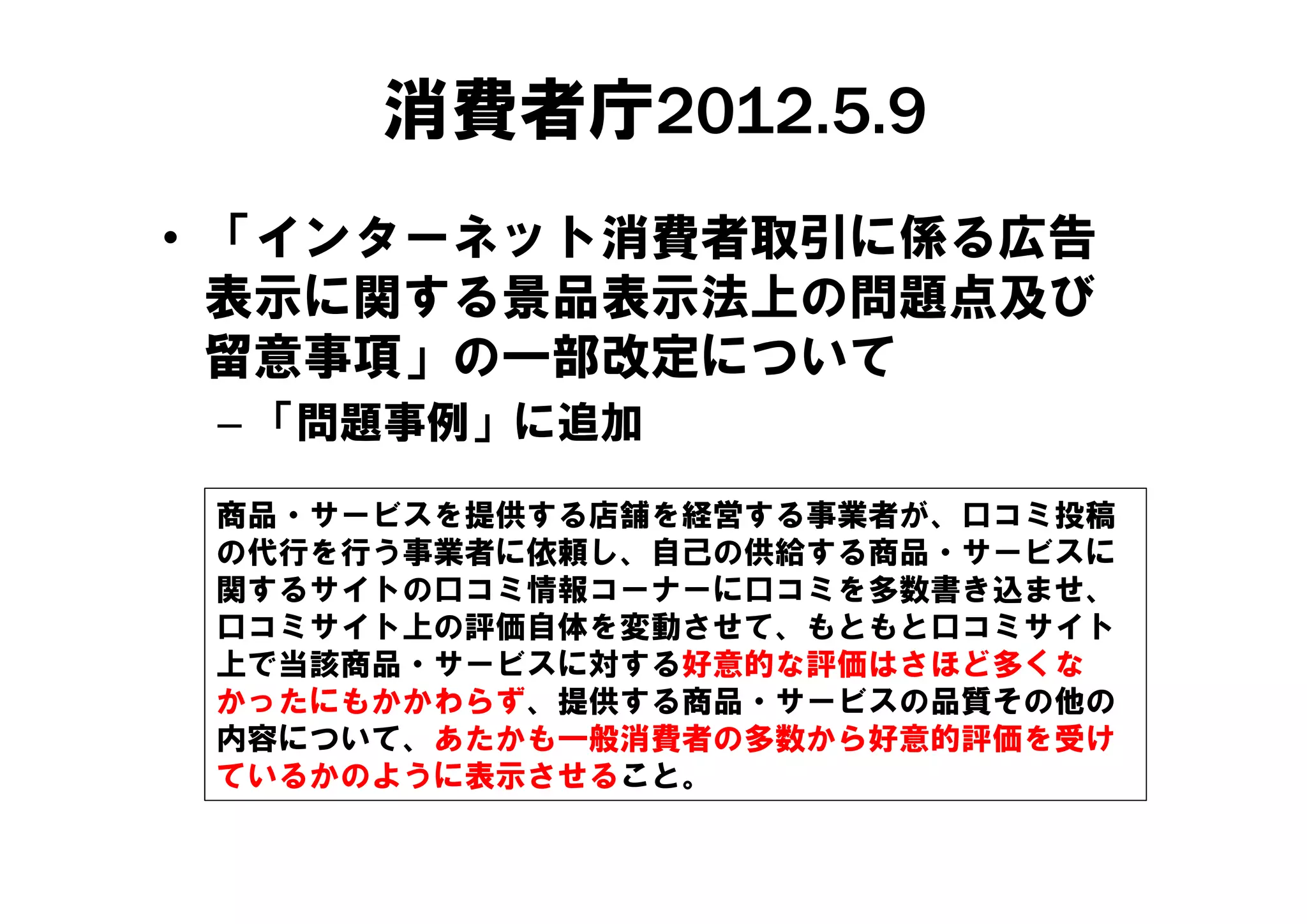 消費者庁2012.5.9
• 「インターネット消費者取引に係る広告
   インタ ネット消費者取引に係る広告
  表示に関する景品表示法上の問題点及び
  留意事項」の一部改定について
 – 「問題事例」に追加

 商品・サービスを提供する店舗を経営する事業者が、口コミ投稿
 の代行を行う事業者に依頼し、自己の供給する商品・サービスに
           依
 関するサイトの口コミ情報コーナーに口コミを多数書き込ませ、
 口コミサイト上の評価自体を変動させて、もともと口コミサイト
 上で当該商品 サ ビスに対する好意的な評価はさほど多くな
 上で当該商品・サービスに対する好意的な評価はさほど多くな
 かったにもかかわらず、提供する商品・サービスの品質その他の
 内容について、あたかも一般消費者の多数から好意的評価を受け
 ているかのように表示させること。
 ているかのように表示させること
 