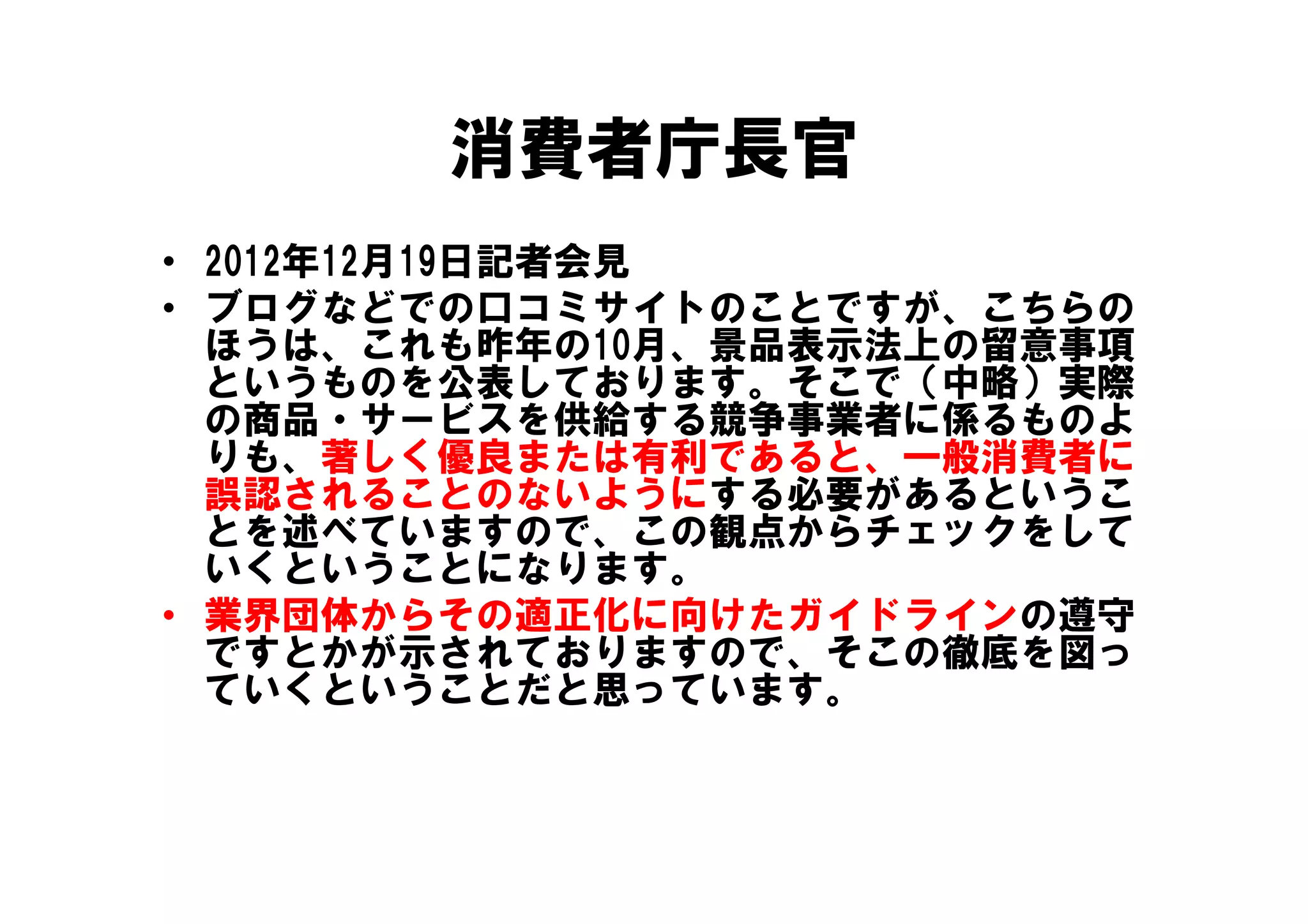消費者庁長官
• 2012年12月19日記者会見
• ブログなどでの口コミサイトのことですが、こちらの
  ほうは、これも昨年の10月、景品表示法上の留意事項
  というものを公表しております。そこで（中略）実際
  の商品・サービスを供給する競争事業者に係るものよ
  りも、著しく優良または有利であると、 般消費者に
  りも 著しく優良または有利であると 一般消費者に
  誤認されることのないようにする必要があるというこ
  とを述べていますので、この観点からチェックをして
  いくということになります。
  いくということになります
• 業界団体からその適正化に向けたガイドラインの遵守
  ですとかが示されておりますので、そこの徹底を図っ
  ていくということだと思っています。
      く
 