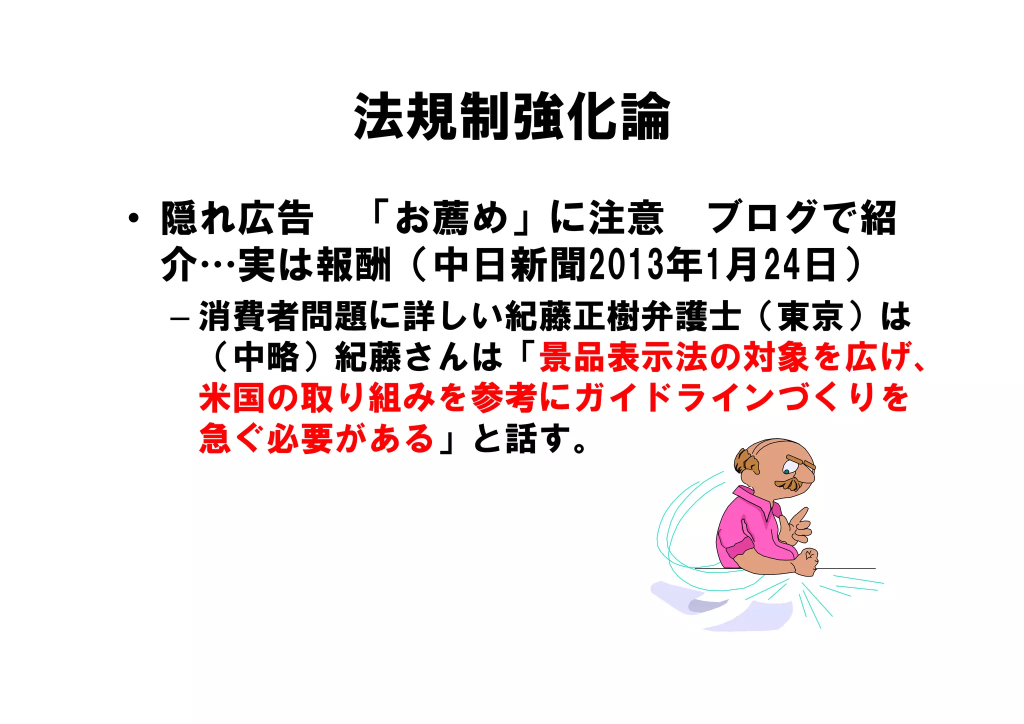 法規制強化論
• 隠れ広告 「お薦め」に注意 ブログで紹
  介 実は報酬（中日新聞
  介…実は報酬（中日新聞2013年1月24日）
                 年 月 日）
 – 消費者問題に詳しい紀藤正樹弁護士（東京）は
   （中略）紀藤さんは 景品表示法の対象を広げ、
   （中略）紀藤さんは「景品表示法の対象を広げ
   米国の取り組みを参考にガイドラインづくりを
   急ぐ必要がある」と話す。
   急ぐ必要がある」と話す
 