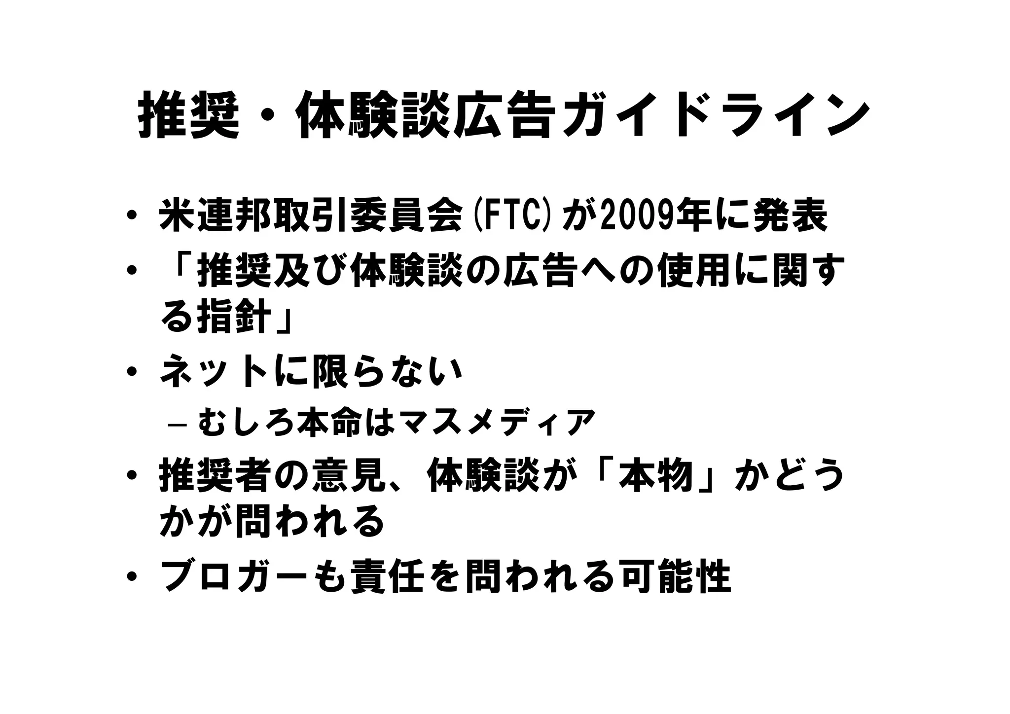 推奨・体験談広告ガイドライン
• 米連邦取引委員会(FTC)が2009年に発表
• 「推奨及び体験談の広告への使用に関す
   推奨及び体験談の広告への使用に関す
  る指針」
• ネ トに限らない
  ネットに限らない
 – むしろ本命はマスメディア
• 推奨者の意見、体験談が「本物」かどう
  かが問われる
• ブロガーも責任を問われる可能性
 