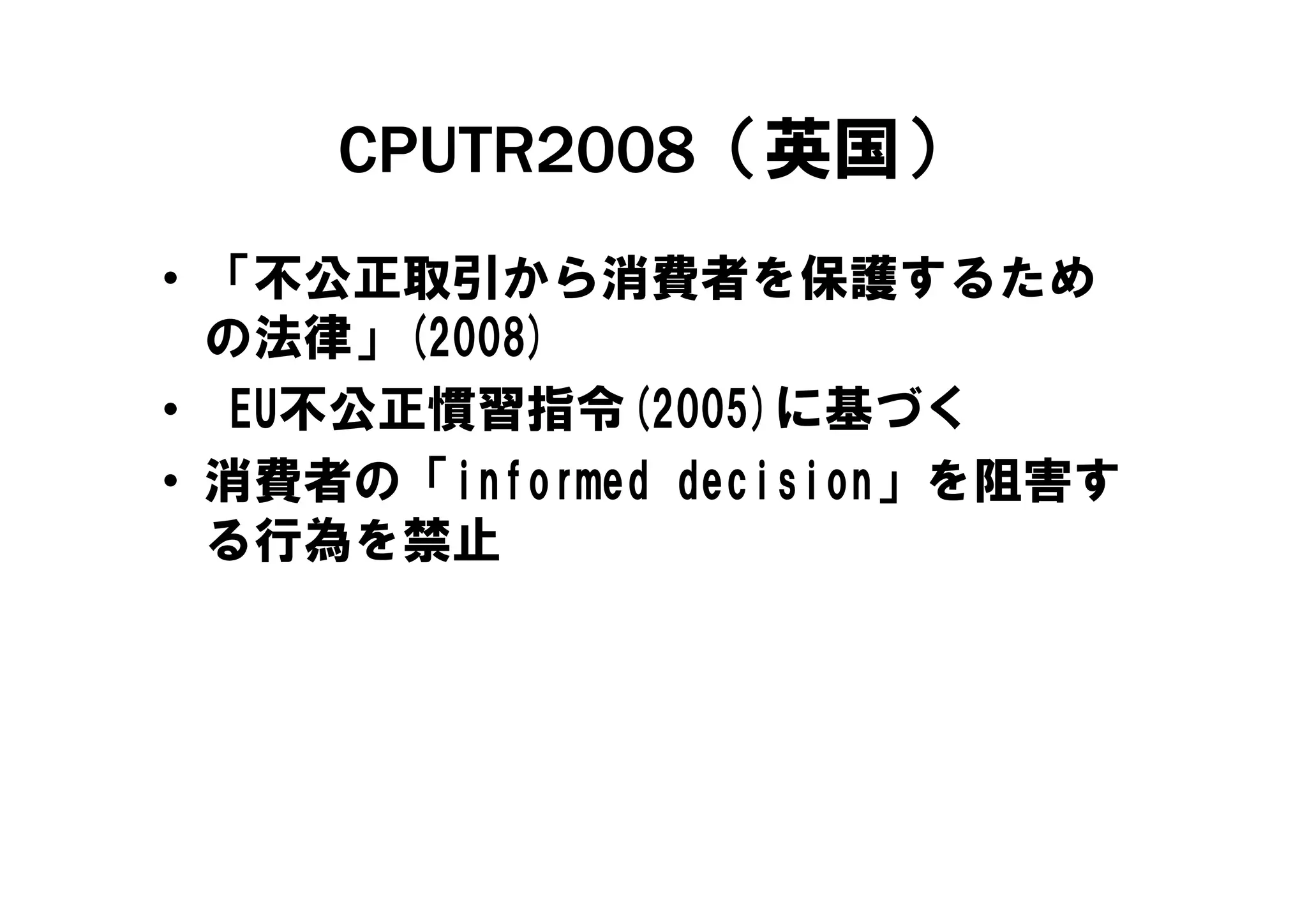 CPUTR2008（英国）
• 「不公正取引から消費者を保護するため
  の法律」(
  の法律」(2008)
           )
• EU不公正慣習指令(2005)に基づく
• 消費者の「i f
  消費者の「informed d i i
              d decision」を阻害す
                         を阻害す
  る行為を禁止
 