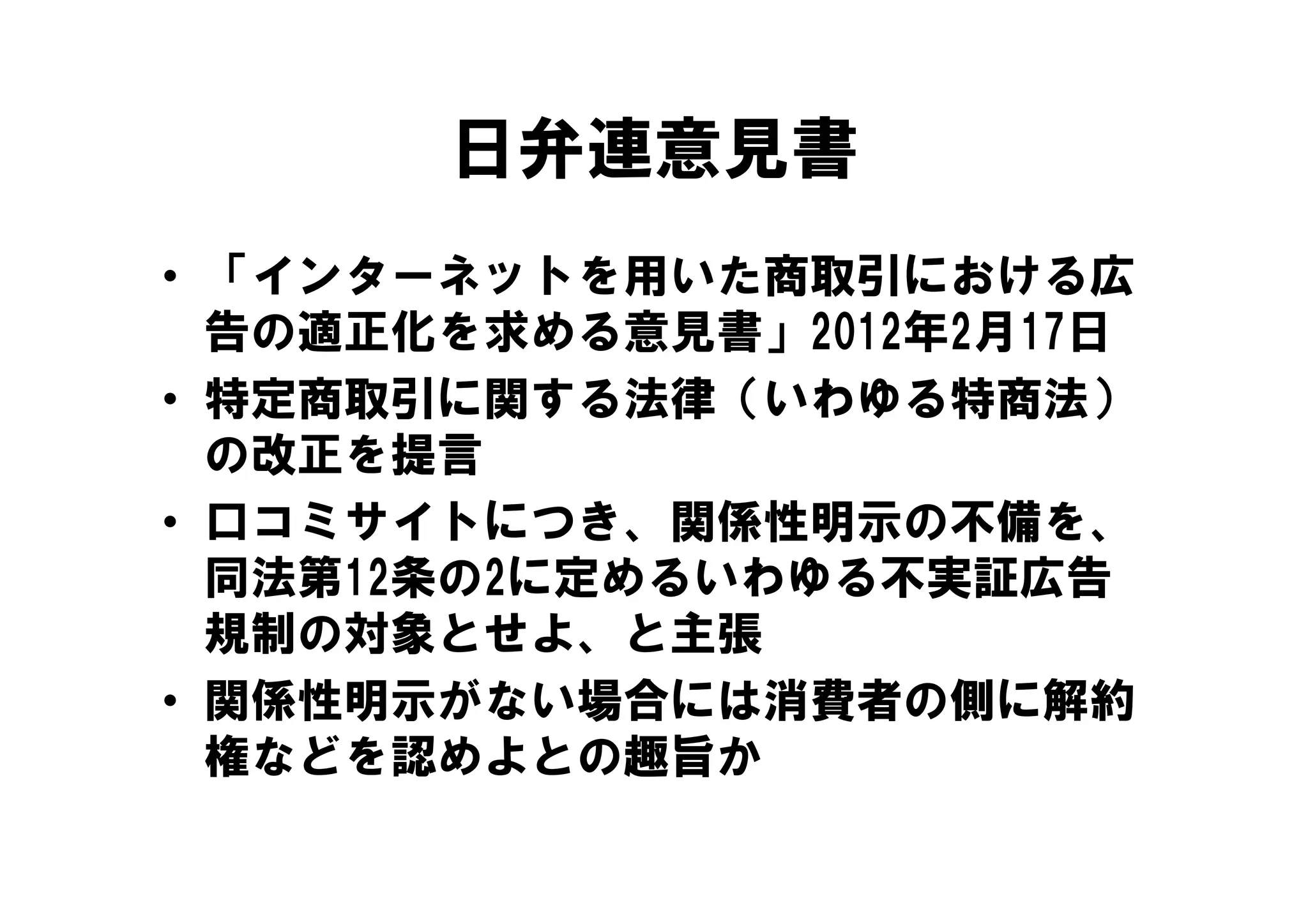 日弁連意見書
• 「インターネットを用いた商取引における広
  告の適正化を求める意見書」2012年2月17日
• 特定商取引に関する法律（いわゆる特商法）
  の改正を提言
• 口コミサイトにつき、関係性明示の不備を、
  同法第12条の2に定めるいわゆる不実証広告
  規制の対象とせよ、と主張
• 関係性明示がない場合には消費者の側に解約
  権な
  権などを認めよとの趣旨か
       認     趣旨
 