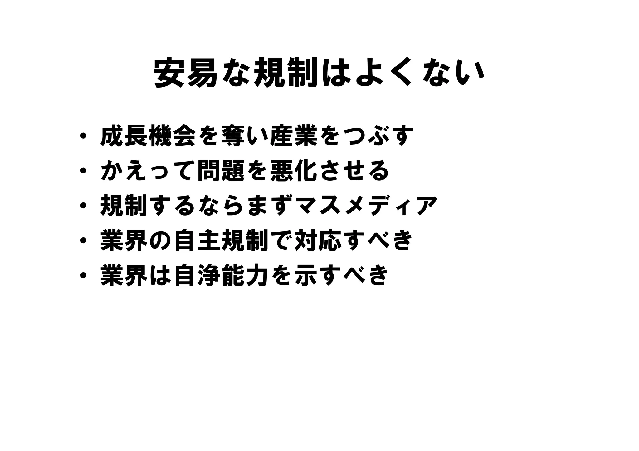 安易な規制はよくない
•   成長機会を奪い産業をつぶす
•   かえって問題を悪化させる
•   規制するならまずマスメディア
•   業界の自主規制で対応すべき
•   業界は自浄能力を示すべき
 