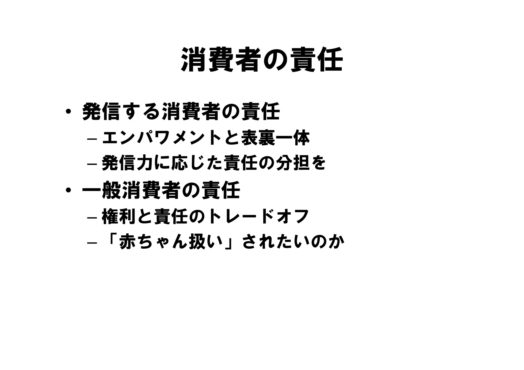 消費者の責任
• 発信する消費者の責任
 – エンパワメントと表裏一体
   エンパワメントと表裏 体
 – 発信力に応じた責任の分担を
• 一般消費者の責任
   般消費者の責任
 – 権利と責任のトレードオフ
 – 「赤ちゃん扱い」されたいのか
 