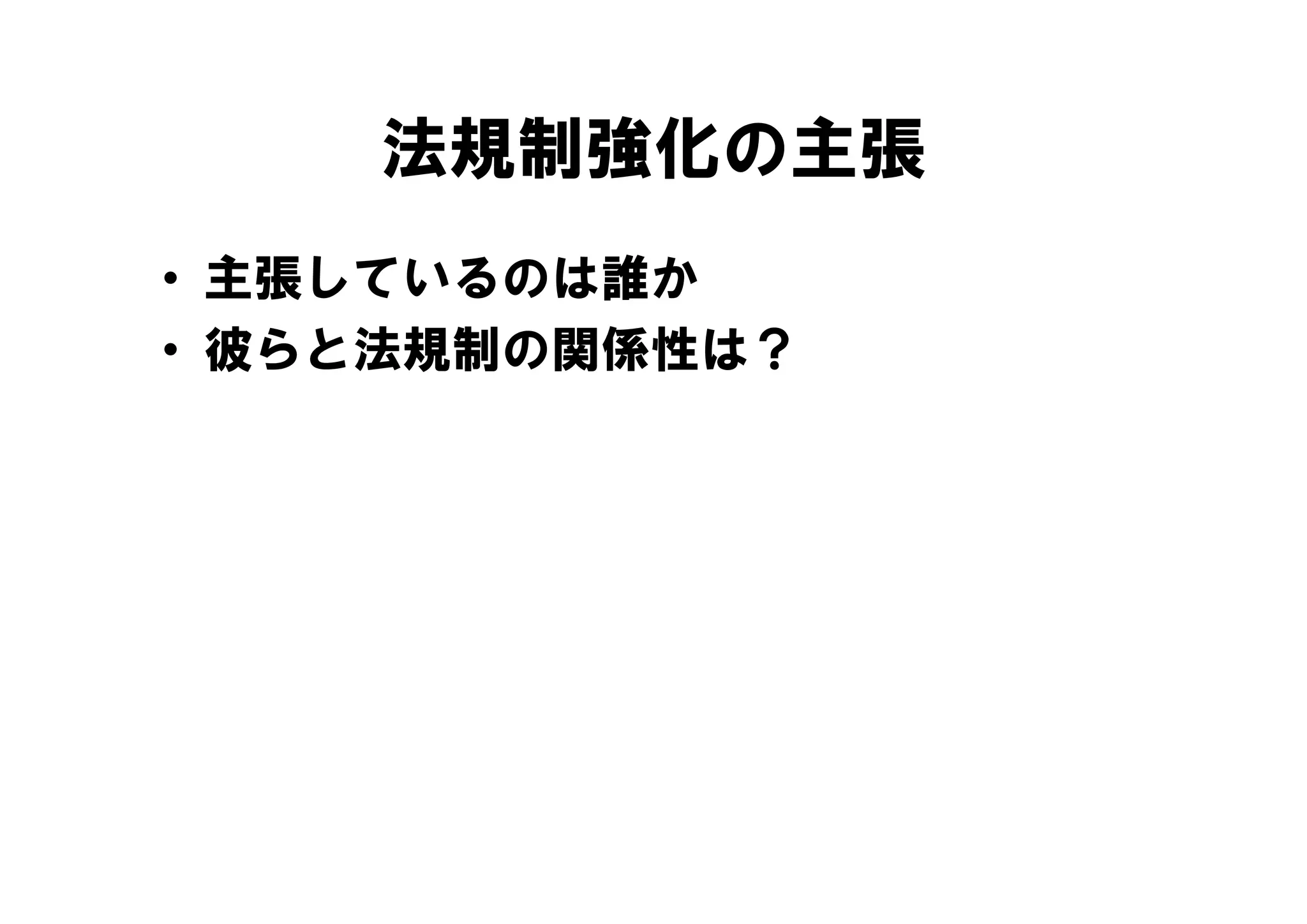 法規制強化の主張
• 主張しているのは誰か
• 彼らと法規制の関係性は？
 