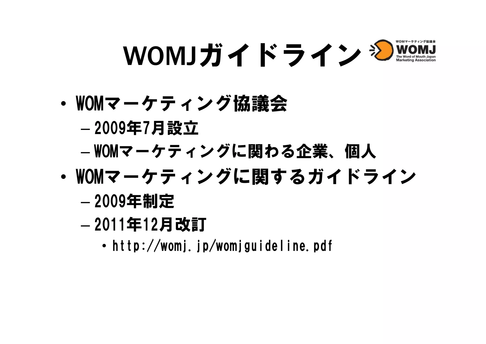 WOMJガイドライン
• WOMマーケティング協議会
 – 2009年7月設立
 – WOMマーケティングに関わる企業、個人
• WOMマ ケテ ングに関するガイドライン
  WOMマーケティングに関するガイドライン
 – 2009年制定
 – 2011年12月改訂
  • http://womj.jp/womjguideline.pdf
    http //womj.jp/womjguideline.pdf
 