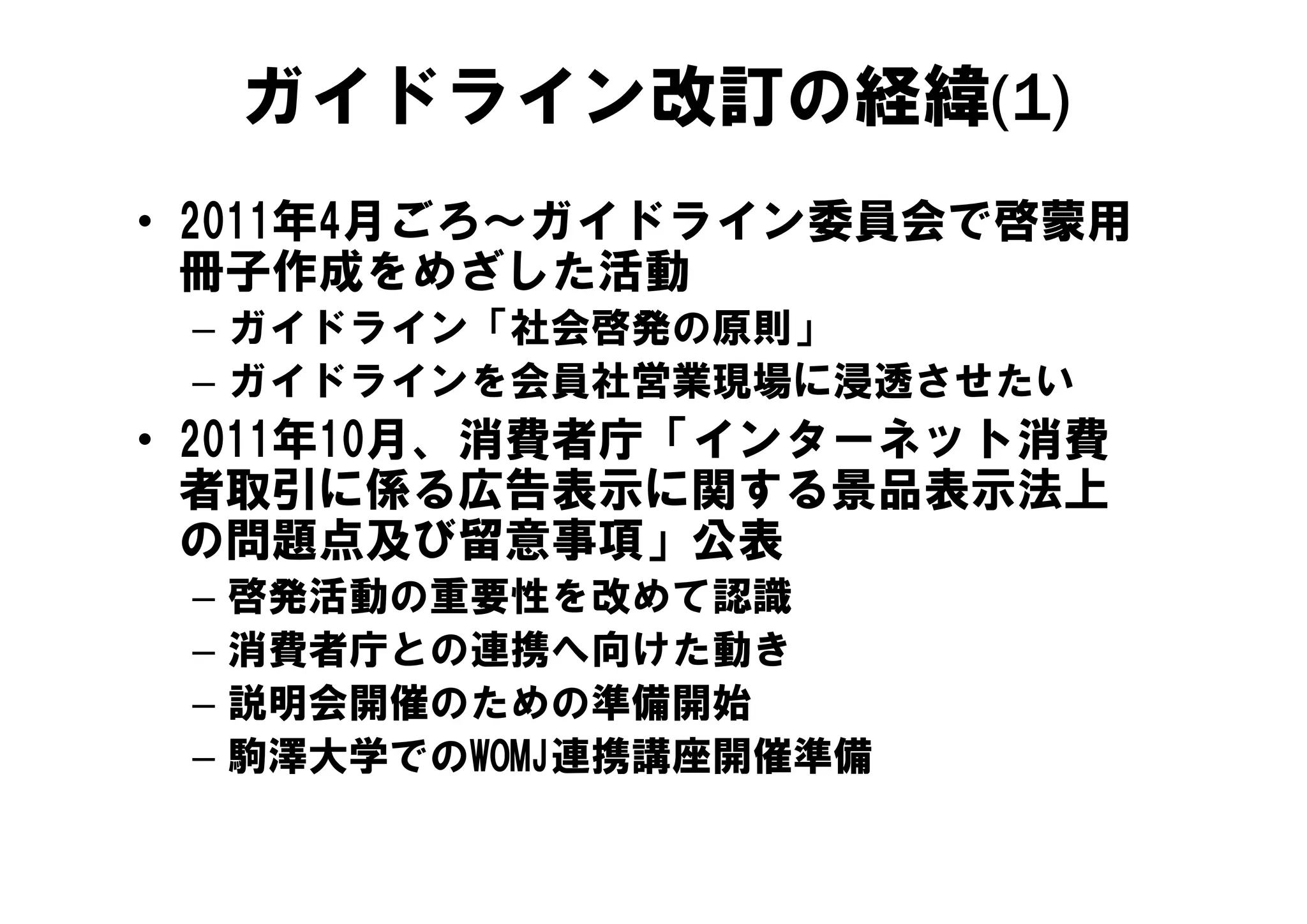 ガイドライン改訂の経緯(1)
• 2011年4月ごろ～ガイドライン委員会で啓蒙用
  冊子作成をめざした活動
 – ガイドライン「社会啓発の原則」
 – ガイドラインを会員社営業現場に浸透させたい
• 2011年10月、消費者庁「インターネット消費
  者取引に係る広告表示に関する景品表示法上
  の問題点及び留意事項」公表
 –   啓発活動の重要性を改めて認識
 –   消費者庁との連携へ向けた動き
 –   説明会開催のための準備開始
 –   駒澤大学でのWOMJ連携講座開催準備
 