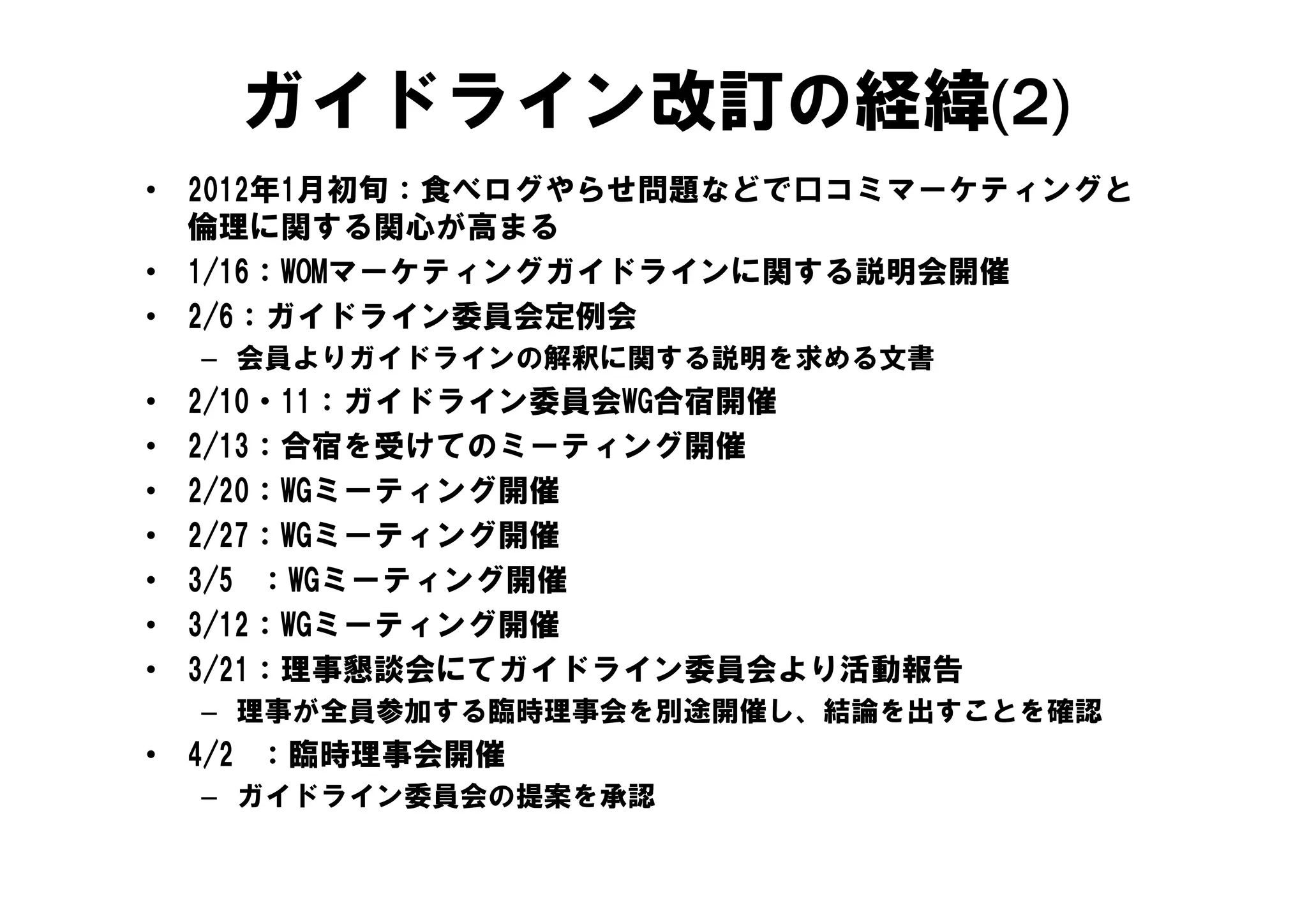 ガイドライン改訂の経緯(2)
•   2012年1月初旬：食べログやらせ問題などで口コミマーケティングと
    倫理に関する関心が高まる
•   1/16：WOMマーケティングガイドラインに関する説明会開催
•   2/6：ガイドライン委員会定例会
    – 会員よりガイドラインの解釈に関する説明を求める文書
•   2/10・11：ガイドライン委員会WG合宿開催
•   2/13：合宿を受けてのミーティング開催
•   2/20：WGミーティング開催
•   2/27：WGミーティング開催
•   3/5 ：WGミーティング開催
     /     Gミ   グ開催
•   3/12：WGミーティング開催
•   3/21：理事懇談会にてガイドライン委員会より活動報告
    – 理事が全員参加する臨時理事会を別途開催し、結論を出すことを確認
•   4/2 ：臨時理事会開催
    – ガイドライン委員会の提案を承認
 