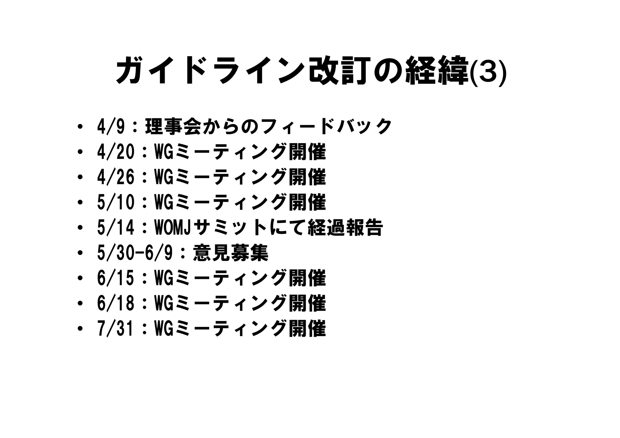 ガイドライン改訂の経緯(3)
•   4/9：理事会からのフィードバック
    4/9 理事会からのフ     ドバ ク
•   4/20：WGミーティング開催
•   4/26：WGミーティング開催
    4/26 WGミ      グ開催
•   5/10：WGミーティング開催
•   5/14：WOMJサミットにて経過報告
     /            に 経 報告
•   5/30-6/9：意見募集
•   6/15：WGミーティング開催
     /
•   6/18：WGミーティング開催
•   7/31：WGミーティング開催
 