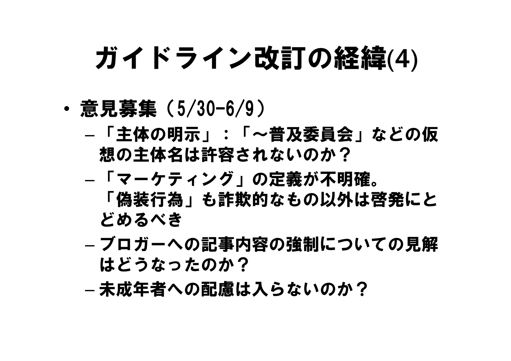 ガイドライン改訂の経緯(4)
• 意見募集（5/30-6/9）
 – 「主体の明示」：「～普及委員会」などの仮
    主体の明示」   普及委員会」などの仮
   想の主体名は許容されないのか？
 – 「マーケティング」の定義が不明確
   「マ ケティング」の定義が不明確。
   「偽装行為」も詐欺的なもの以外は啓発にと
   どめるべき
 – ブロガーへの記事内容の強制についての見解
   はどうなったのか？
 – 未成年者への配慮は入らないのか？
 