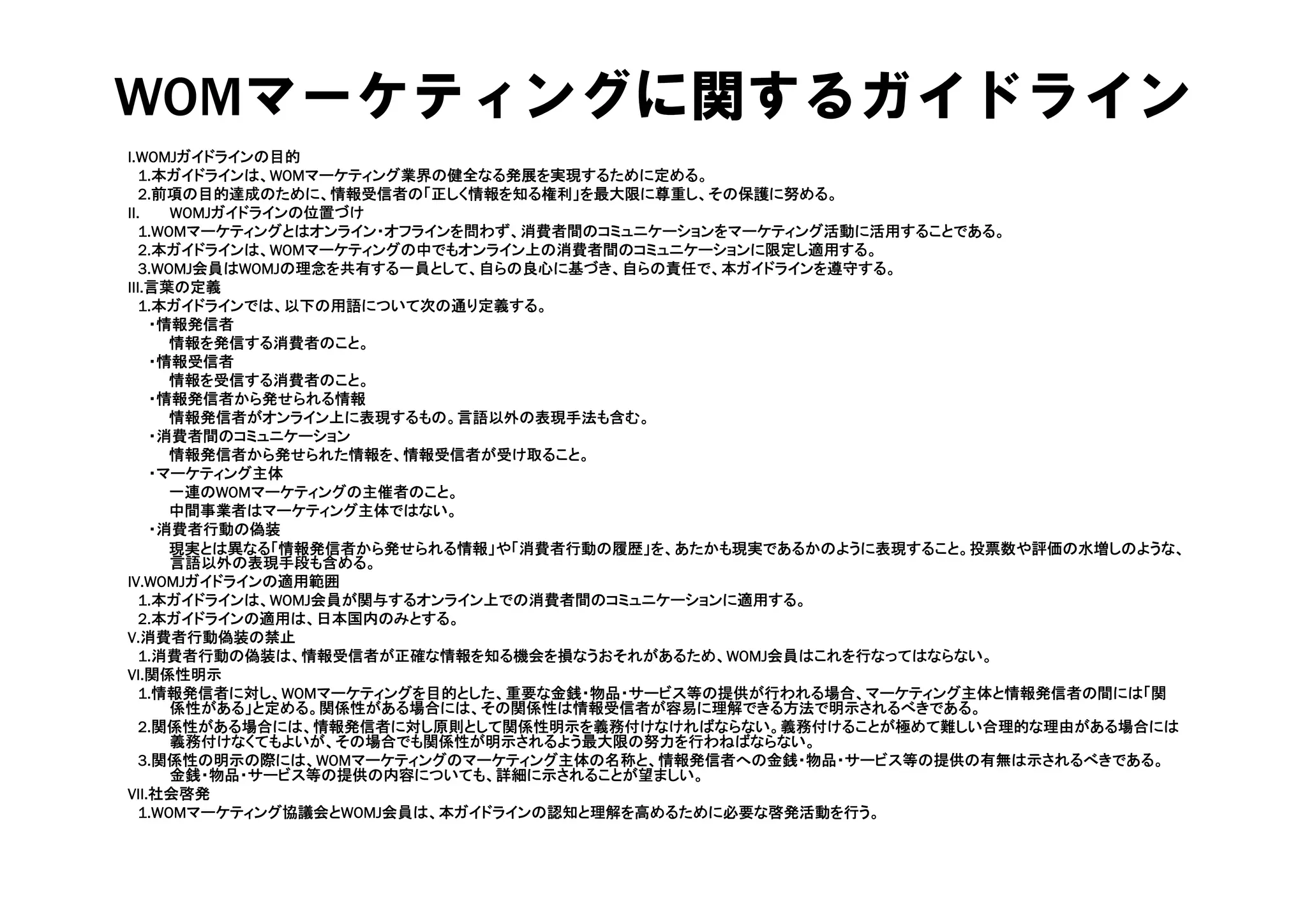 WOMマーケティングに関するガイドライン
I.WOMJガイドラインの目的
   1.本ガイドラインは、WOMマーケティング業界の健全なる発展を実現するために定める。
   2.前項の目的達成のために、情報受信者の「正しく情報を知る権利」を最大限に尊重し、その保護に努める。
II.    WOMJガイドラインの位置づけ
   1.WOMマーケティングとはオンライン・オフラインを問わず、消費者間のコミュニケーションをマーケティング活動に活用することである。
   2.本ガイドラインは、WOMマ ケティングの中でもオンライン上の消費者間のコミュニケ ションに限定し適用する。
   2 本ガイドラインは WOMマーケティングの中でもオンライン上の消費者間のコミュニケーションに限定し適用する
   3.WOMJ会員はWOMJの理念を共有する一員として、自らの良心に基づき、自らの責任で、本ガイドラインを遵守する。
III.言葉の定義
   1.本ガイドラインでは、以下の用語について次の通り定義する。
    ・情報発信者
       情報を発信する消費者のこと。
    ・情報受信者
     情報受信者
       情報を受信する消費者のこと。
    ・情報発信者から発せられる情報
       情報発信者がオンライン上に表現するもの。言語以外の表現手法も含む。
    ・消費者間のコミュニケーション
       情報発信者から発せられた情報を、情報受信者が受け取ること。
    ・マーケティング主体
       一連のWOMマーケティングの主催者のこと。
       中間事業者はマーケティング主体ではない。
    ・消費者行動の偽装
       現実とは異なる「情報発信者から発せられる情報」や「消費者行動の履歴」を、あたかも現実であるかのように表現すること。投票数や評価の水増しのような、
       言語以外の表現手段も含める。
IV.WOMJガイドラインの適用範囲
   1.本ガイドラインは、WOMJ会員が関与するオンライン上での消費者間のコミュニケーションに適用する。
   2.本ガイドラインの適用は、日本国内のみとする。
V.消費者行動偽装の禁止
   1.消費者行動の偽装は、情報受信者が正確な情報を知る機会を損なうおそれがあるため、WOMJ会員はこれを行なってはならない。
VI.関係性明示
VI 関係性明示
   1.情報発信者に対し、WOMマーケティングを目的とした、重要な金銭・物品・サービス等の提供が行われる場合、マーケティング主体と情報発信者の間には「関
       係性がある」と定める。関係性がある場合には、その関係性は情報受信者が容易に理解できる方法で明示されるべきである。
   2.関係性がある場合には、情報発信者に対し原則として関係性明示を義務付けなければならない。義務付けることが極めて難しい合理的な理由がある場合には
       義務付けなくてもよいが、その場合でも関係性が明示されるよう最大限の努力を行わねばならない。
   3.関係性の明示の際には、WOMマーケティングのマーケティング主体の名称と、情報発信者への金銭・物品・サービス等の提供の有無は示されるべきである。
       金銭・物品・サ ビス等の提供の内容についても、詳細に示されることが望ましい。
       金銭・物品・サービス等の提供の内容についても 詳細に示されることが望ましい
VII.社会啓発
   1.WOMマーケティング協議会とWOMJ会員は、本ガイドラインの認知と理解を高めるために必要な啓発活動を行う。
 