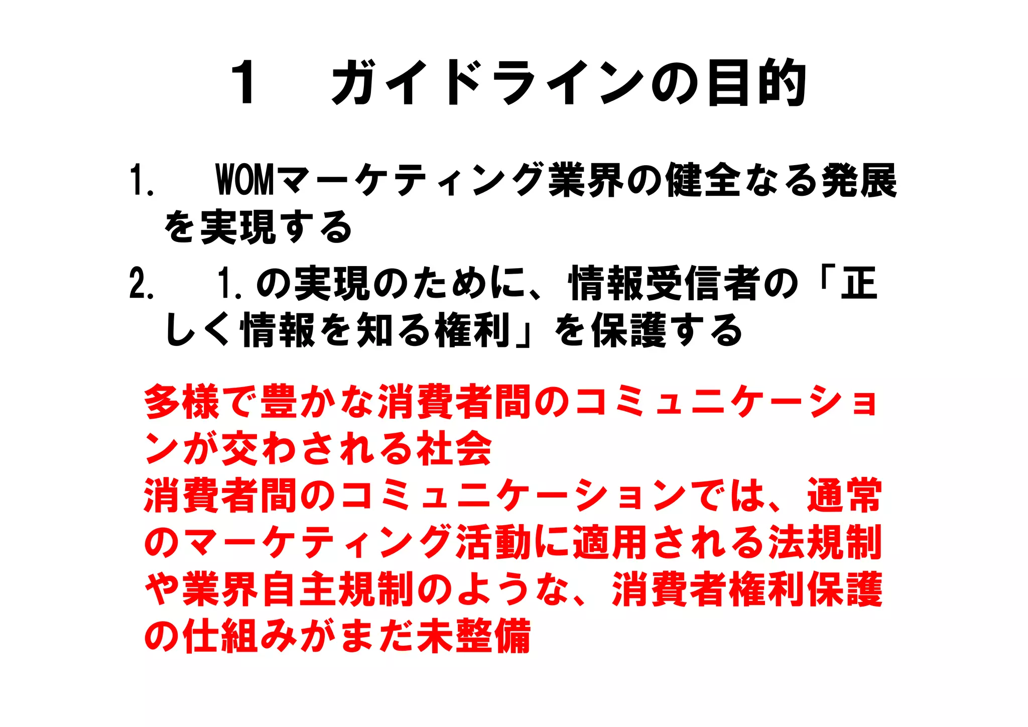 １   ガイドラインの目的
1. WOMマーケティング業界の健全なる発展
  を実現する
2. 1 の実現のために 情報受信者の「正
2  1.の実現のために、情報受信者の「正
  しく情報を知る権利」を保護する
多様で豊かな消費者間のコミュニケーショ
ンが交わされる社会
消費者間のコミュニケーションでは、通常
のマーケティング活動に適用される法規制
の  ケテ ング活動に適用される法規制
や業界自主規制のような、消費者権利保護
の仕組みがまだ未整備
 