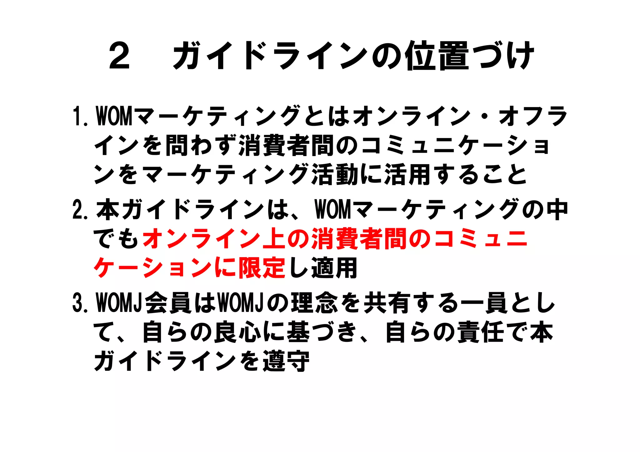 ２ ガイドラインの位置づけ
1.WOMマ ケティングとはオンライン オフラ
1.WOMマーケティングとはオンライン・オフラ
  インを問わず消費者間のコミュニケーショ
  ンをマーケティング活動に活用すること
2.本ガイドラインは、WOMマーケティングの中
  でもオンライン上の消費者間のコミュニ
  ケ シ ンに限定し適用
  ケーションに限定し適用
3.WOMJ会員はWOMJの理念を共有する一員とし
  て、自らの良心に基づき、自らの責任で本
  て 自らの良心に基づき 自らの責任で本
  ガイドラインを遵守
 