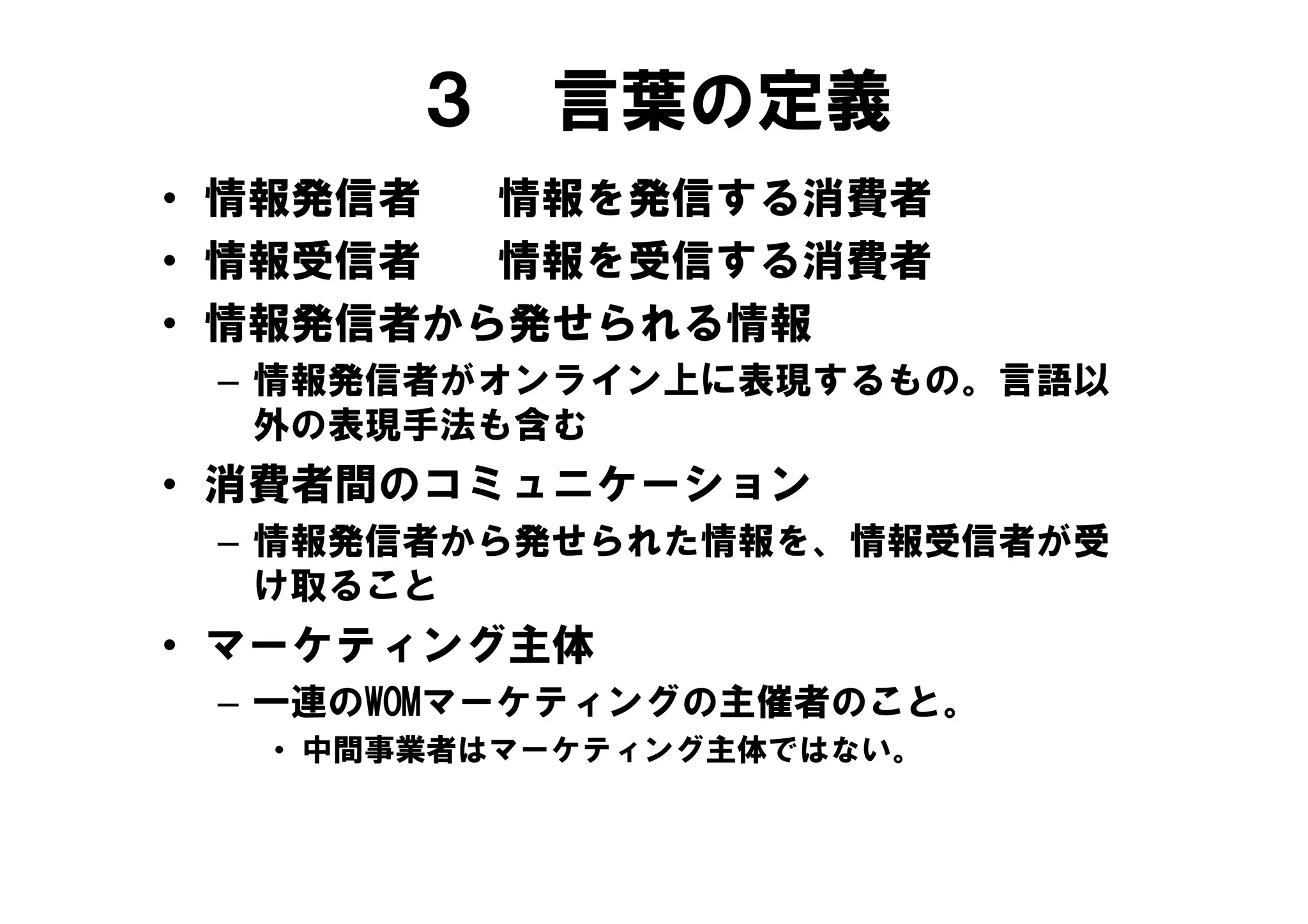 ３    言葉の定義
• 情報発信者  情報を発信する消費者
• 情報受信者  情報を受信する消費者
• 情報発信者から発せられる情報
 – 情報発信者がオンライン上に表現するもの。言語以
   外の表現手法も含む
• 消費者間のコミュニケーション
 – 情報発信者から発せられた情報を、情報受信者が受
   け取ること
• マーケティング主体
 – 一連のWOMマーケティングの主催者のこと。
  • 中間事業者はマーケティング主体ではない。
 