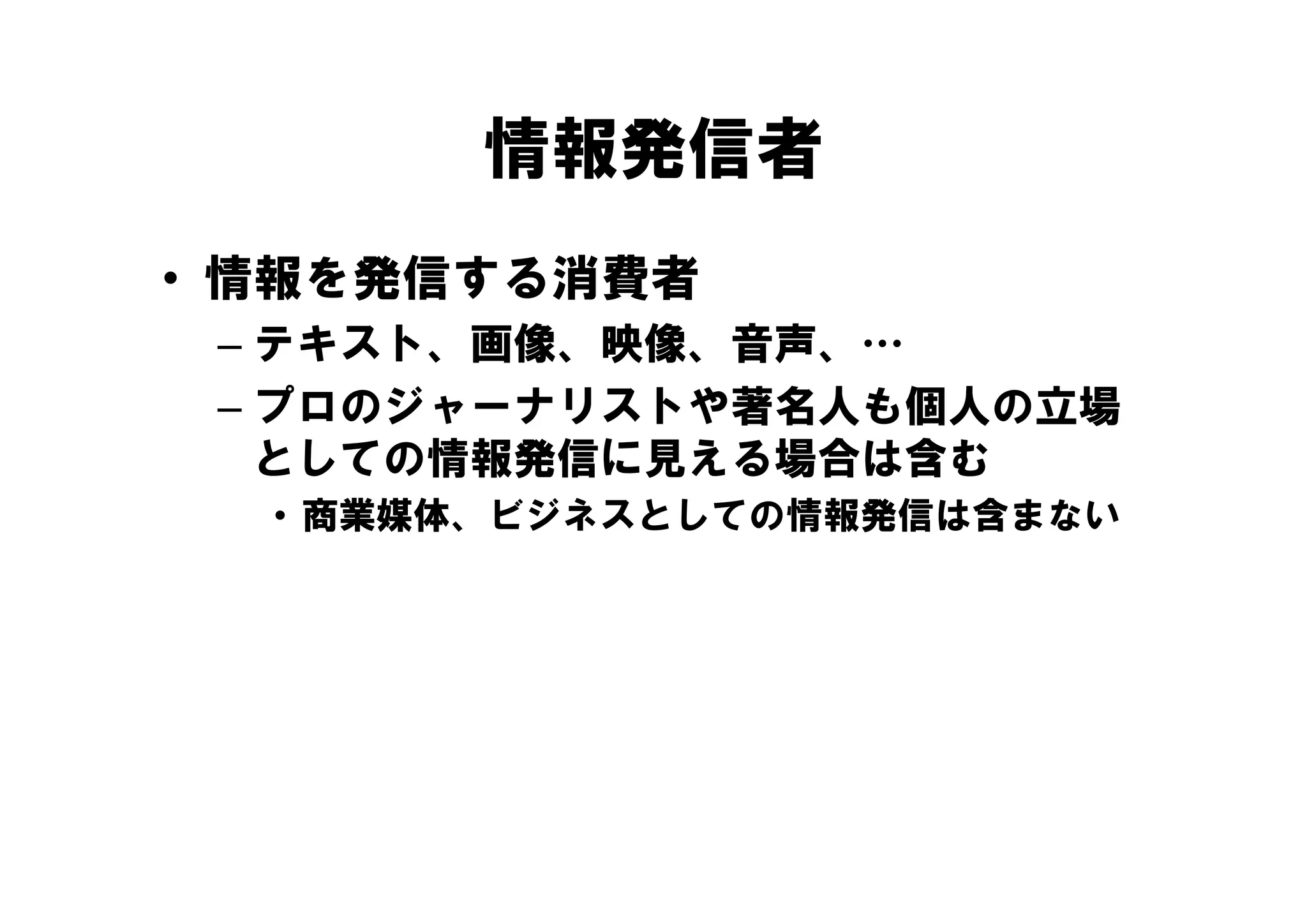 情報発信者
• 情報を発信する消費者
 – テキスト、画像、映像、音声、…
   テキスト、画像、映像、音声、
 – プロのジャーナリストや著名人も個人の立場
   としての情報発信に見える場合は含む
  • 商業媒体、ビジネスとしての情報発信は含まない
 
