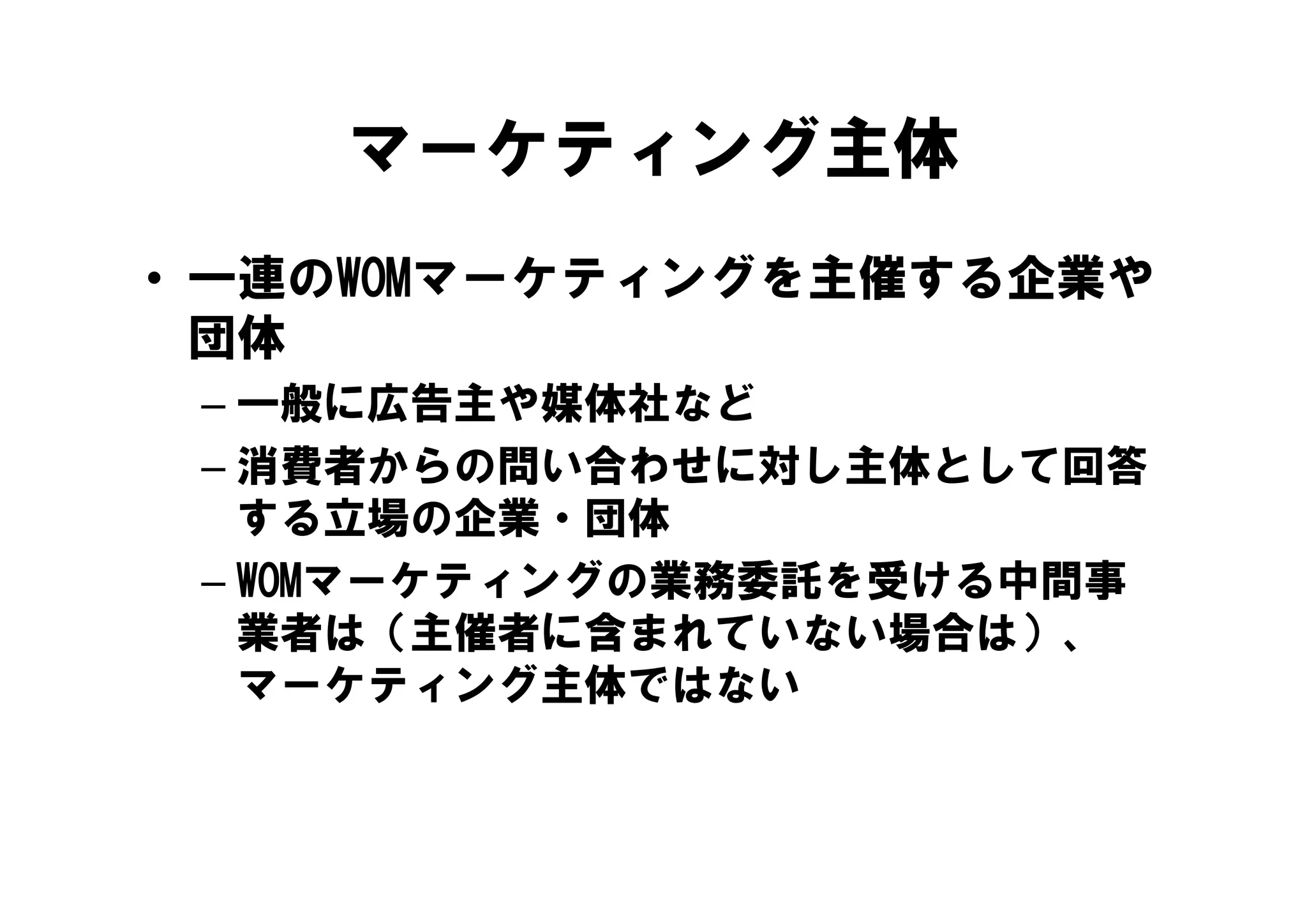 マーケティング主体
• 一連のWOMマーケティングを主催する企業や
  団体
 – 一般に広告主や媒体社など
 – 消費者からの問い合わせに対し主体として回答
   する立場の企業・団体
 – WOMマ ケテ ングの業務委託を受ける中間事
   WOMマーケティングの業務委託を受ける中間事
   業者は（主催者に含まれていない場合は）、
   マーケティング主体ではない
   マ ケテ ング主体ではない
 