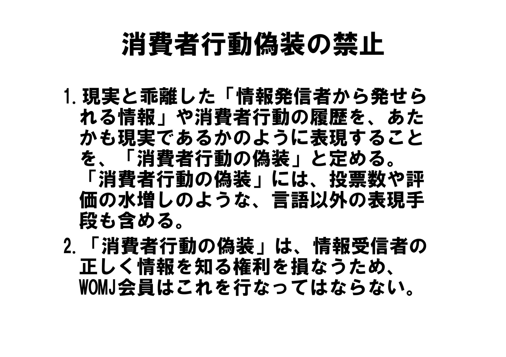 消費者行動偽装の禁止
1.現実と乖離した「情報発信者から発せら
1 現実と乖離した「情報発信者から発せら
  れる情報」や消費者行動の履歴を、あた
  かも現実であるかのように表現すること
  を、「消費者行動の偽装」と定める。
  「消費者行動の偽装」には、投票数や評
  「消費者行動の偽装」には 投票数や評
  価の水増しのような、言語以外の表現手
  段も含める。
  段も含める
2.「消費者行動の偽装」は、情報受信者の
  正しく情報を知る権利を損なうため、
  正しく情報を知る権利を損なうため
  WOMJ会員はこれを行なってはならない。
 