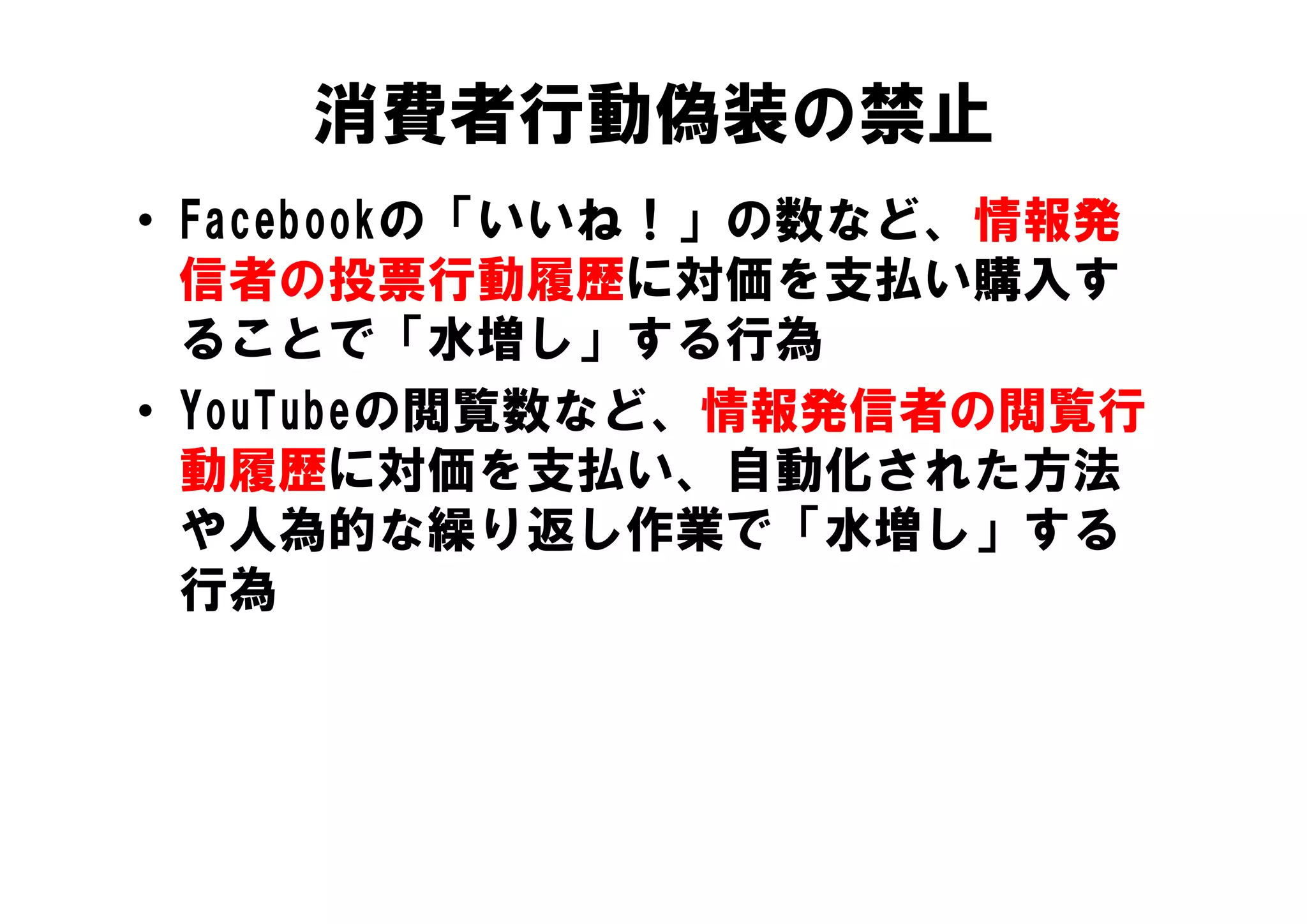 消費者行動偽装の禁止
• Facebookの「いいね！」の数など、情報発
  信者の投票行動履歴に対価を支払い購入す
  ることで 水増し」する行為
  ることで「水増し」する行為
• YouTubeの閲覧数など、情報発信者の閲覧行
  動履歴に対価を支払い、自動化された方法
  動履歴に対価を支払い 自動化された方法
  や人為的な繰り返し作業で「水増し」する
  行為
 