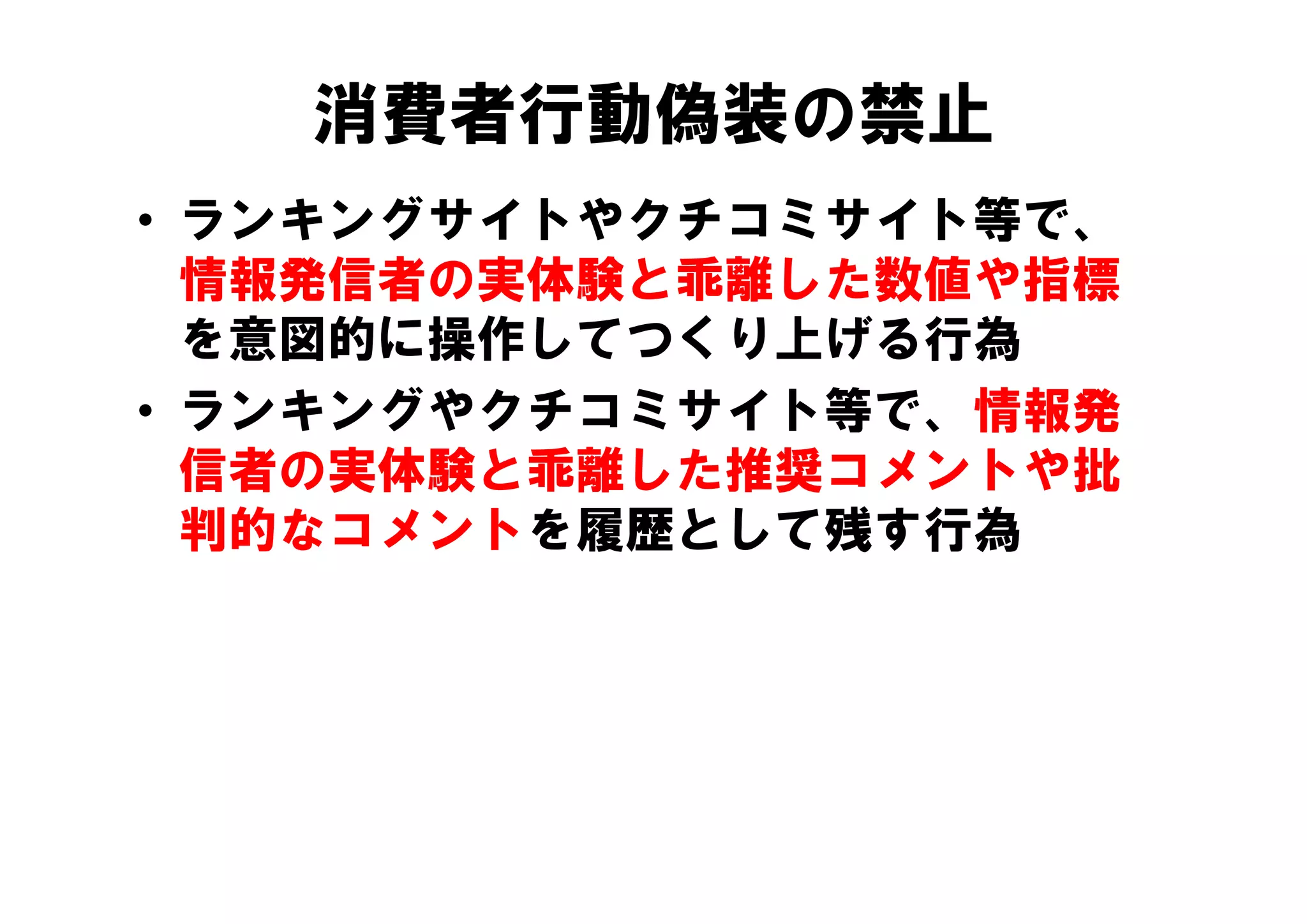 消費者行動偽装の禁止
• ランキングサイトやクチコミサイト等で、
  情報発信者の実体験と乖離した数値や指標
  を意図的に操作してつくり上げる行為
• ランキングやクチコミサイト等で、情報発
  信者の実体験と乖離した推奨コメントや批
  判的なコメントを履歴として残す行為
 
