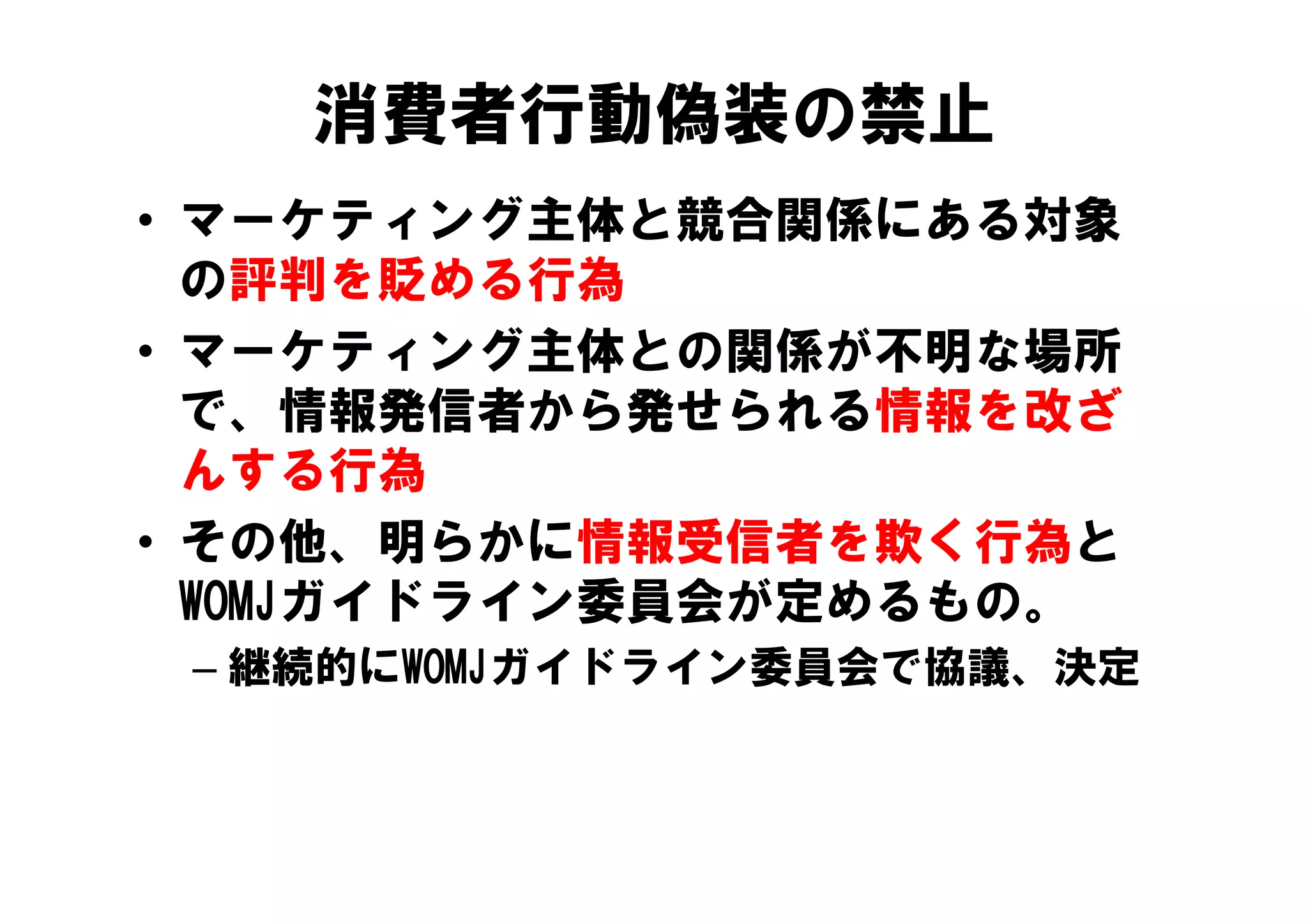 消費者行動偽装の禁止
• マーケティング主体と競合関係にある対象
  の評判を貶める行為
• マーケティング主体との関係が不明な場所
  マ ケティング主体との関係が不明な場所
  で、情報発信者から発せられる情報を改ざ
  んする行為
• その他、明らかに情報受信者を欺く行為と
  WOMJガイドライン委員会が定めるもの。
 – 継続的にWOMJガイドライン委員会で協議 決定
   継続的にWOMJガイドライン委員会で協議、決定
 