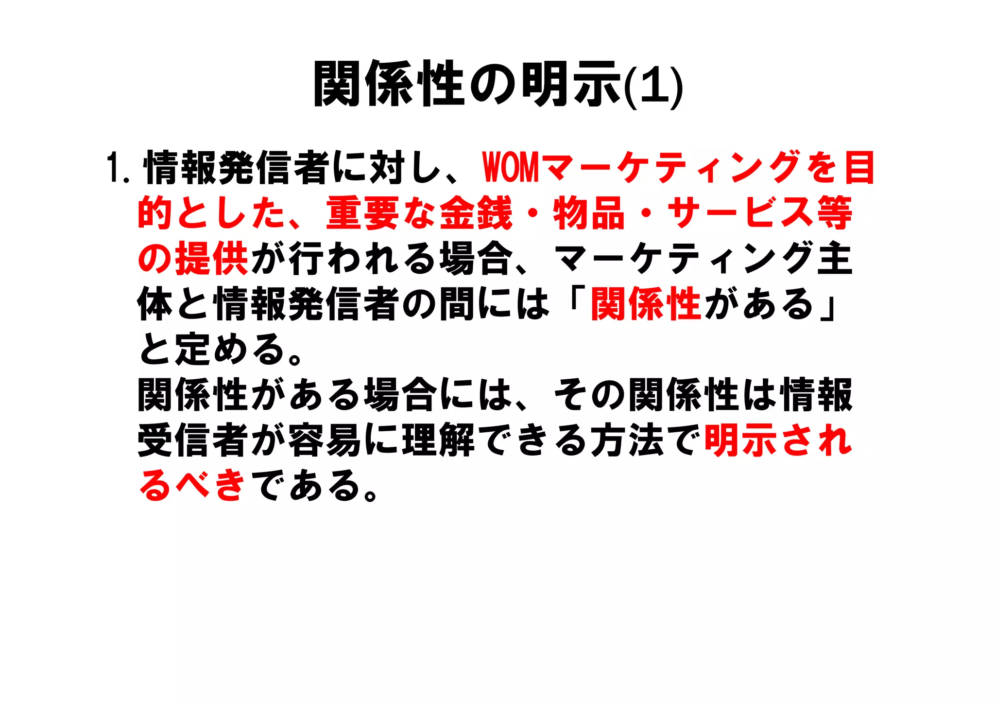 関係性の明示(1)
1.情報発信者に対し、WOMマーケティングを目
  的とした、重要な金銭・物品・サービス等
  の提供が行われる場合、
  の提供が行われる場合、マーケティング主
                ケティング主
  体と情報発信者の間には「関係性がある」
  と定める。
  と定める
  関係性がある場合には、その関係性は情報
  受信者が容易に理解できる方法で明示され
  るべきである。
 