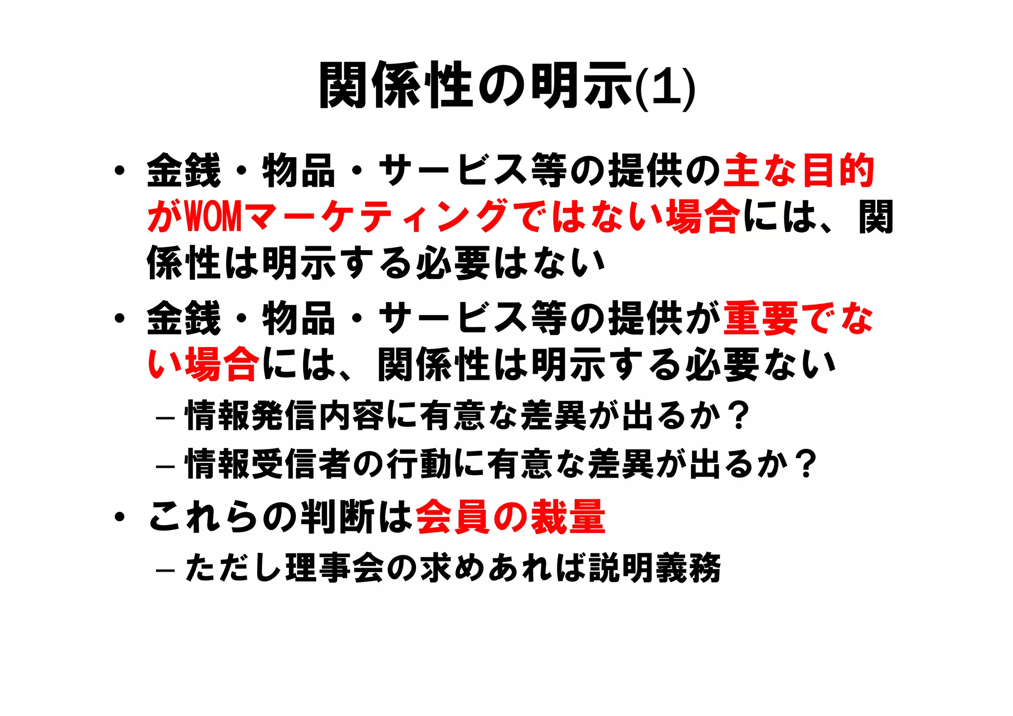 関係性の明示(1)
• 金銭・物品・サービス等の提供の主な目的
  がWOMマーケティングではない場合には、関
  係性は明示する必要はない
• 金銭・物品・サービス等の提供が重要でな
  い場合には、関係性は明示する必要ない
  い場合には 関係性は明示する必要ない
 – 情報発信内容に有意な差異が出るか？
 – 情報受信者の行動に有意な差異が出るか？
• これらの判断は会員の裁量
 – ただし理事会の求めあれば説明義務
 