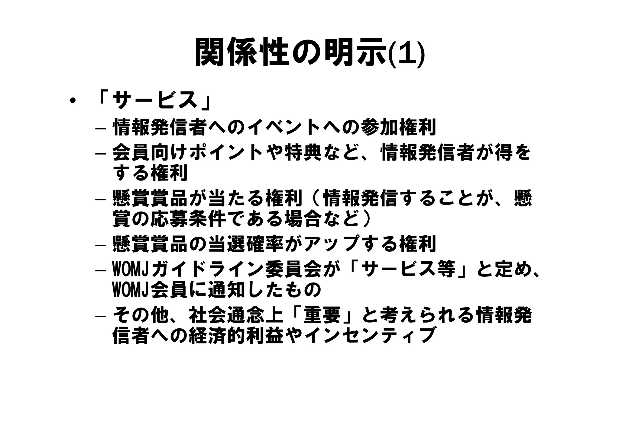 関係性の明示(1)
• 「サービス」
 – 情報発信者
   情報発信者へのイベントへの参加権利
            イ  ト  参加権利
 – 会員向けポイントや特典など、情報発信者が得を
   する権利
 – 懸賞賞品が当たる権利（情報発信することが、懸
   賞の応募条件である場合など）
 – 懸賞賞品の当選確率がアップする権利
 – WOMJガイドライン委員会が「サービス等」と定め
   WOMJガイドライン委員会が「サービス等」と定め、
   WOMJ会員に通知したもの
 – その他 社会通念上「重要」と考えられる情報発
   その他、社会通念上「重要」と考えられる情報発
   信者への経済的利益やインセンティブ
 